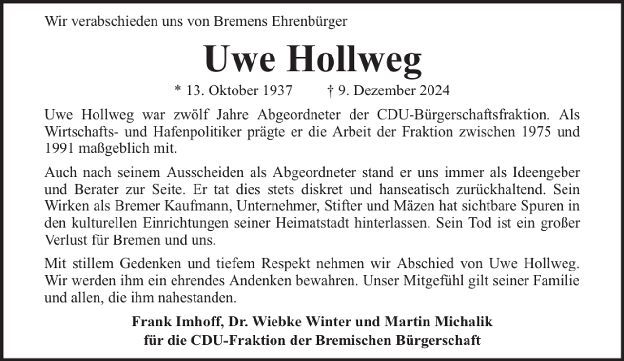<p>Wir verabschieden uns von Bremens Ehrenbürger</p><p>Uwe Hollweg</p><p>* 13. Oktober 1937</p><p>† 9. Dezember 2024</p><p>Uwe Hollweg war zwölf Jahre Abgeordneter der CDU-Bürgerschaftsfraktion. Als<br />Wirtschafts- und Hafenpolitiker prägte er die Arbeit der Fraktion zwischen 1975 und<br />1991 maßgeblich mit.<br />Auch nach seinem Ausscheiden als Abgeordneter stand er uns immer als Ideengeber<br />und Berater zur Seite. Er tat dies stets diskret und hanseatisch zurückhaltend. Sein<br />Wirken als Bremer Kaufmann, Unternehmer, Stifter und Mäzen hat sichtbare Spuren in<br />den kulturellen Einrichtungen seiner Heimatstadt hinterlassen. Sein Tod ist ein großer<br />Verlust für Bremen und uns.<br />Mit stillem Gedenken und tiefem Respekt nehmen wir Abschied von Uwe Hollweg.<br />Wir werden ihm ein ehrendes Andenken bewahren. Unser Mitgefühl gilt seiner Familie<br />und allen, die ihm nahestanden.<br />Frank Imhoff, Dr. Wiebke Winter und Martin Michalik<br />für die CDU-Fraktion der Bremischen Bürgerschaft</p>