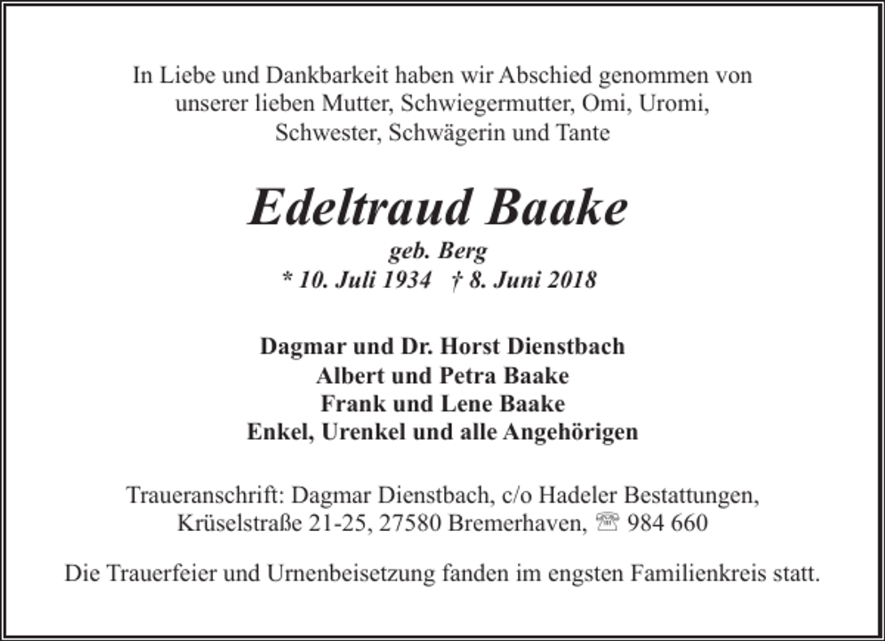 <p>In Liebe und Dankbarkeit haben wir Abschied genommen von<br />unserer lieben Mutter, Schwiegermutter, Omi, Uromi,<br />Schwester, Schwägerin und Tante</p><p>Edeltraud Baake<br />geb. Berg<br />* 10. Juli 1934 † 8. Juni 2018</p><p>Dagmar und Dr. Horst Dienstbach<br />Albert und Petra Baake<br />Frank und Lene Baake<br />Enkel, Urenkel und alle Angehörigen<br />Traueranschrift: Dagmar Dienstbach, c/o Hadeler Bestattungen,<br />Krüselstraße 21-25, 27580 Bremerhaven, ' 984 660<br />Die Trauerfeier und Urnenbeisetzung fanden im engsten Familienkreis statt.</p>