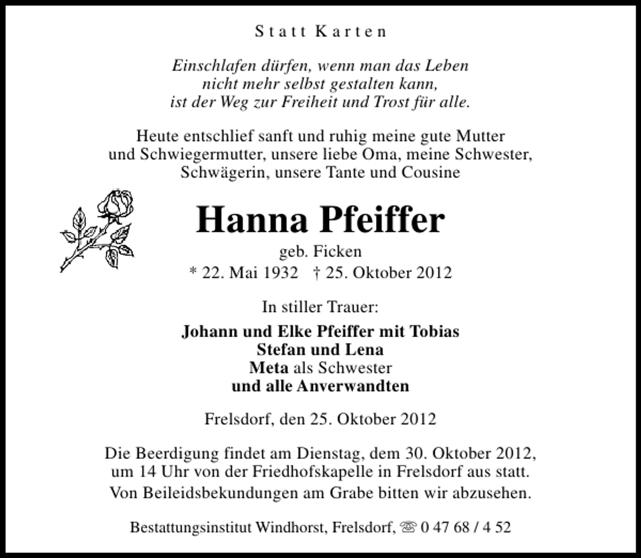 <p>Statt Karten<br />Einschlafen dürfen, wenn man das Leben<br />nicht mehr selbst gestalten kann,<br />ist der Weg zur Freiheit und Trost für alle.<br />Heute entschlief sanft und ruhig meine gute Mutter<br />und Schwiegermutter, unsere liebe Oma, meine Schwester,<br />Schwägerin, unsere Tante und Cousine</p><p>Hanna Pfeiffer</p><p>geb. Ficken<br />* 22. Mai 1932 † 25. Oktober 2012<br />In stiller Trauer:<br />Johann und Elke Pfeiffer mit Tobias<br />Stefan und Lena<br />Meta als Schwester<br />und alle Anverwandten<br />Frelsdorf, den 25. Oktober 2012<br />Die Beerdigung findet am Dienstag, dem 30. Oktober 2012,<br />um 14 Uhr von der Friedhofskapelle in Frelsdorf aus statt.<br />Von Beileidsbekundungen am Grabe bitten wir abzusehen.<br />Bestattungsinstitut Windhorst, Frelsdorf, s 0 47 68 / 4 52</p>