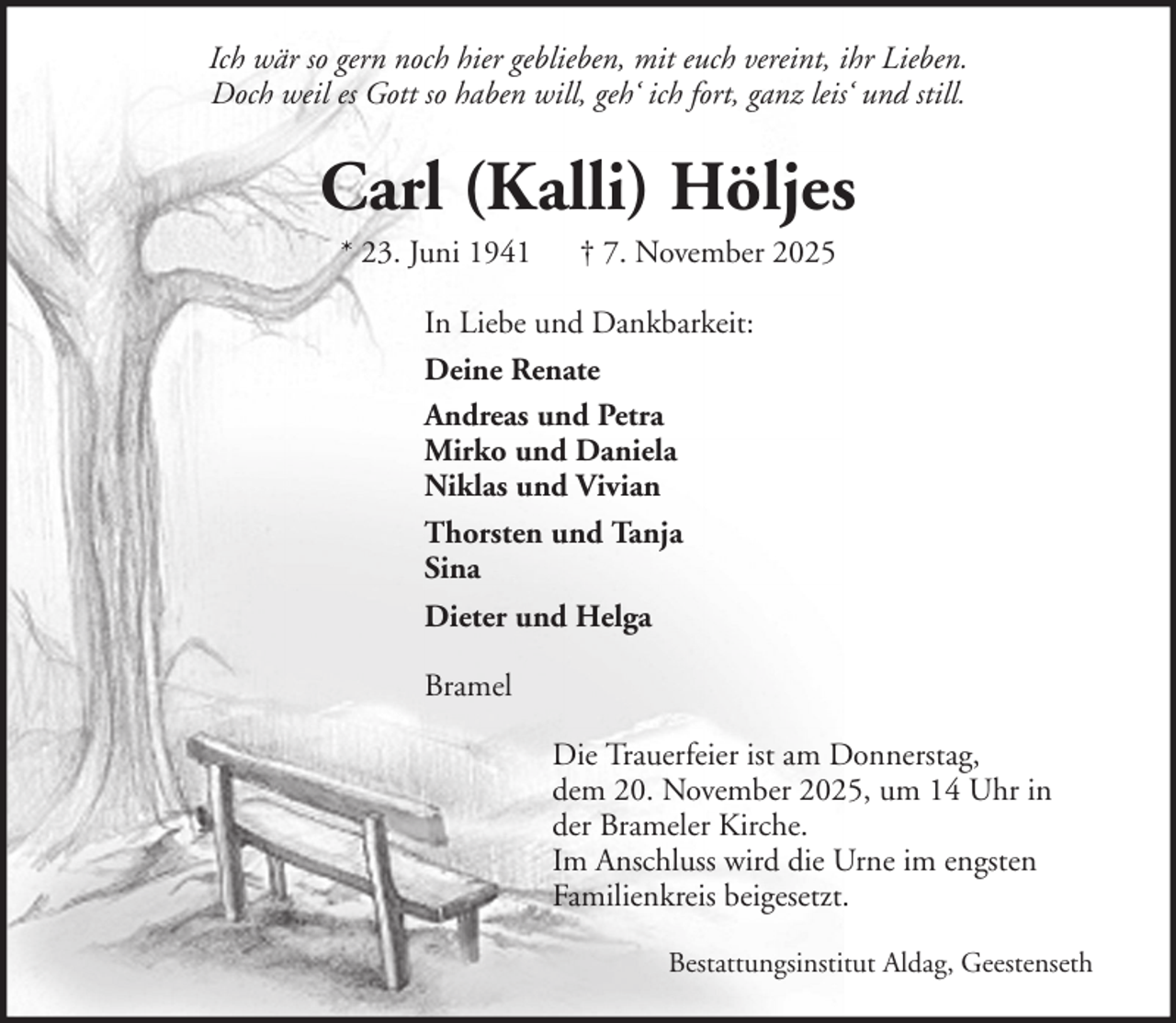 <p>Ich wär so gern noch hier geblieben, mit euch vereint, ihr Lieben.<br />Doch weil es Gott so haben will, geh‘ ich fort, ganz leis‘ und still.</p><p>Carl (Kalli) Höljes<br />* 23. Juni 1941</p><p>† 7. November 2025</p><p>In Liebe und Dankbarkeit:<br />Deine Renate<br />Andreas und Petra<br />Mirko und Daniela<br />Niklas und Vivian<br />Thorsten und Tanja<br />Sina<br />Dieter und Helga<br />Bramel<br />Die Trauerfeier ist am Donnerstag,<br />dem 20. November 2025, um 14 Uhr in<br />der Brameler Kirche.<br />Im Anschluss wird die Urne im engsten<br />Familienkreis beigesetzt.<br />Bestattungsinstitut Aldag, Geestenseth</p>