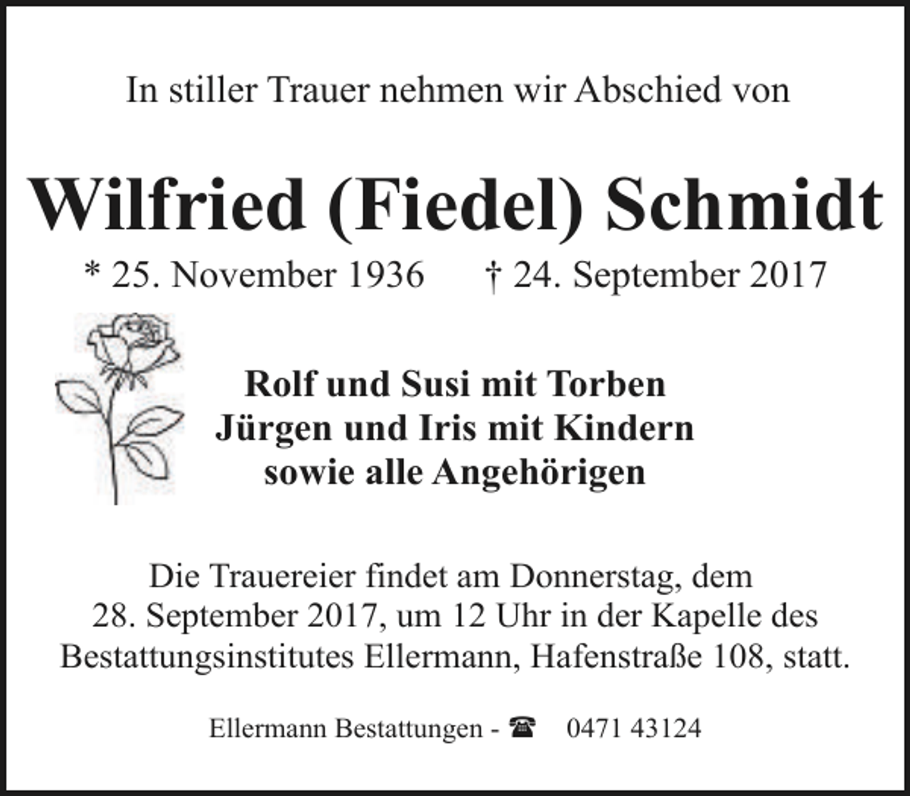 <p>In stiller Trauer nehmen wir Abschied von</p><p>Wilfried (Fiedel) Schmidt<br />* 25. November 1936</p><p>† 24. September 2017</p><p>Rolf und Susi mit Torben<br />Jürgen und Iris mit Kindern<br />sowie alle Angehörigen<br />Die Trauereier findet am Donnerstag, dem<br />28. September 2017, um 12 Uhr in der Kapelle des<br />Bestattungsinstitutes Ellermann, Hafenstraße 108, statt.<br />Ellermann Bestattungen - (</p><p>0471 43124</p>