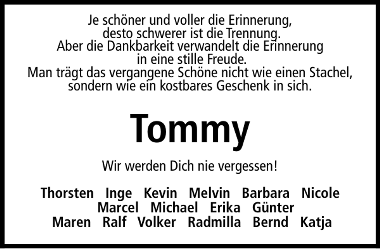 <p>Je schöner und voller die Erinnerung,<br />desto schwerer ist die Trennung.<br />Aber die Dankbarkeit verwandelt die Erinnerung<br />in eine stille Freude.<br />Man trägt das vergangene Schöne nicht wie einen Stachel,<br />sondern wie ein kostbares Geschenk in sich.</p><p>Tommy<br />Wir werden Dich nie vergessen!<br />Thorsten Inge Kevin Melvin Barbara Nicole<br />Marcel Michael Erika Günter<br />Maren Ralf Volker Radmilla Bernd Katja</p>