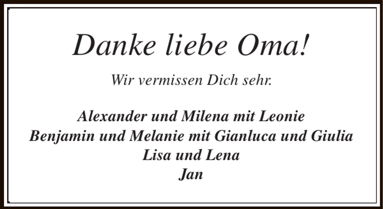 <p>Danke liebe Oma!<br />Wir vermissen Dich sehr.<br />Alexander und Milena mit Leonie<br />Benjamin und Melanie mit Gianluca und Giulia<br />Lisa und Lena<br />Jan</p>