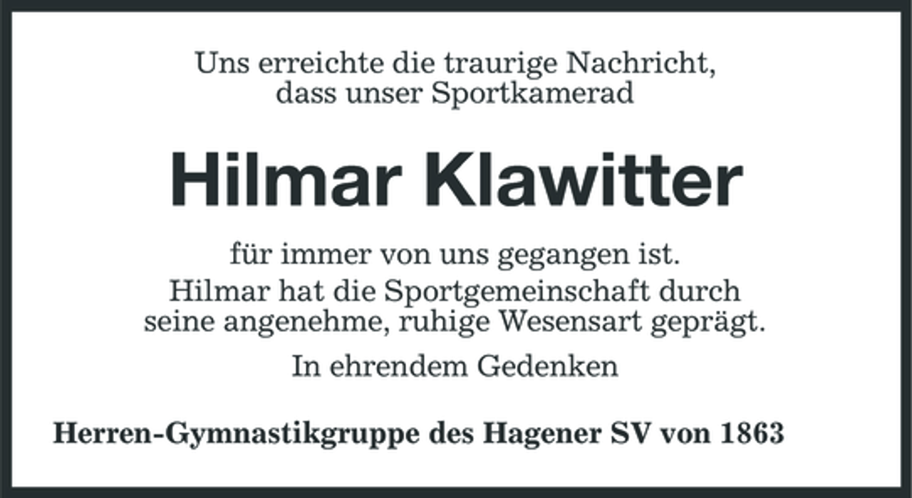 <p>Uns erreichte die traurige Nachricht, dass unser Sportkamerad</p><p>Hilmar Klawitter<br />für immer von uns gegangen ist. Hilmar hat die Sportgemeinschaft durch seine angenehme, ruhige Wesensart geprägt. In ehrendem Gedenken Herren-Gymnastikgruppe des Hagener SV von 1863</p>