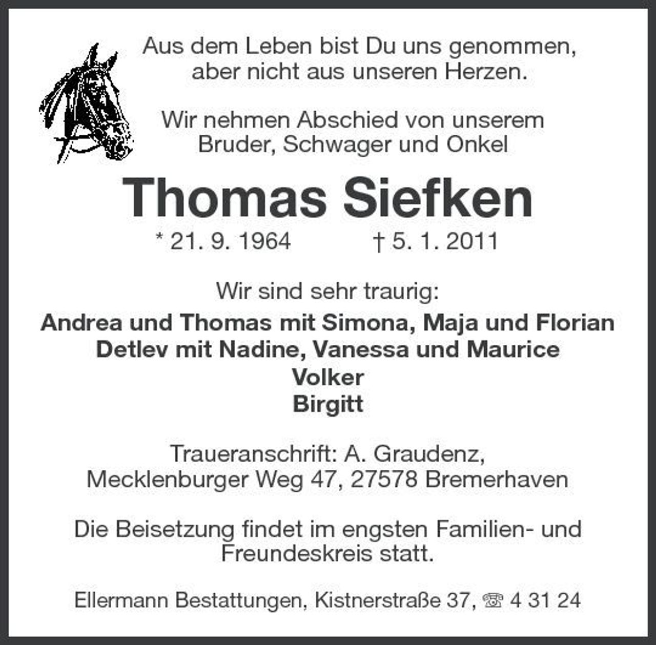 <p>Aus dem Leben bist Du uns genommen, aber nicht aus unseren Herzen. Wir nehmen Abschied von unserem Bruder, Schwager und Onkel</p><p>Thomas Siefken<br />* 21. 9. 1964 † 5. 1. 2011 Wir sind sehr traurig: Andrea und Thomas mit Simona, Maja und Florian Detlev mit Nadine, Vanessa und Maurice Volker Birgitt Traueranschrift: A. Graudenz, Mecklenburger Weg 47, 27578 Bremerhaven Die Beisetzung findet im engsten Familien- und Freundeskreis statt.<br />Ellermann Bestattungen, Kistnerstraße 37, 4 31 24</p>