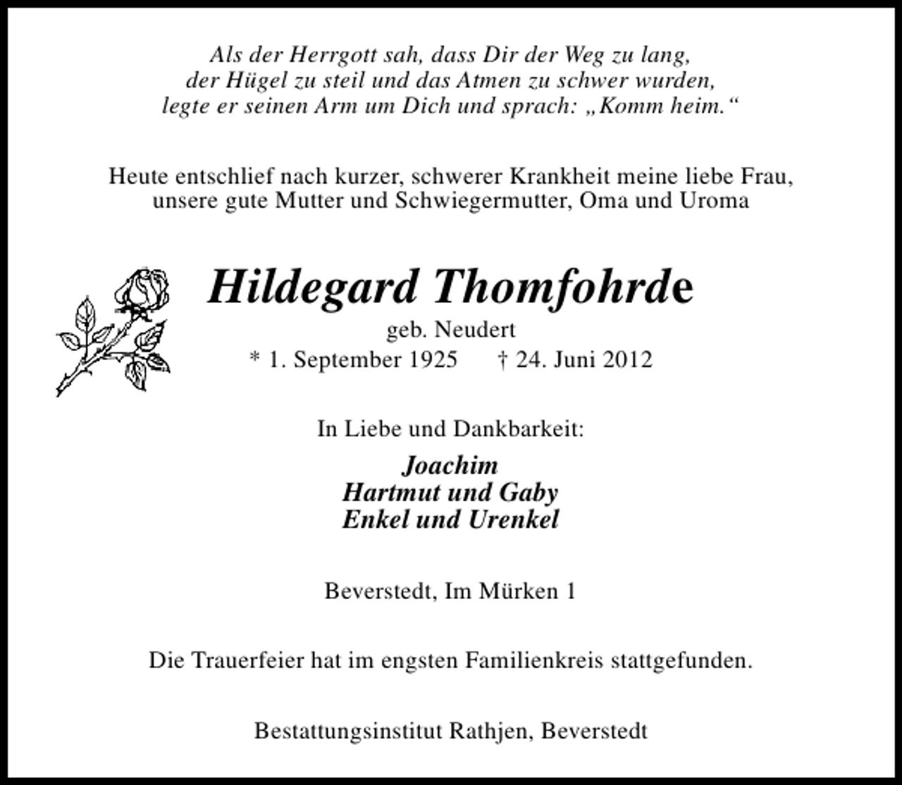 <p>Als der Herrgott sah, dass Dir der Weg zu lang,<br />der Hügel zu steil und das Atmen zu schwer wurden,<br />legte er seinen Arm um Dich und sprach: „Komm heim.“<br />Heute entschlief nach kurzer, schwerer Krankheit meine liebe Frau,<br />unsere gute Mutter und Schwiegermutter, Oma und Uroma</p><p>Hildegard Thomfohrde<br />geb. Neudert<br />* 1. September 1925 † 24. Juni 2012<br />In Liebe und Dankbarkeit:</p><p>Joachim<br />Hartmut und Gaby<br />Enkel und Urenkel<br />Beverstedt, Im Mürken 1<br />Die Trauerfeier hat im engsten Familienkreis stattgefunden.<br />Bestattungsinstitut Rathjen, Beverstedt</p>