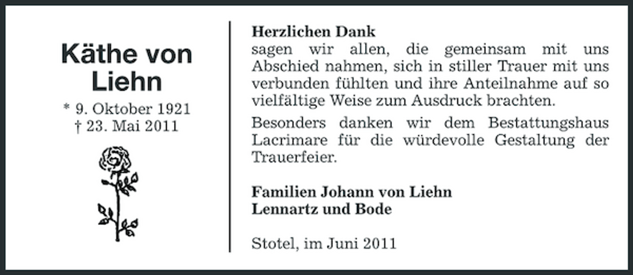 <p>Käthe von Liehn<br />* 9. Oktober 1921 † 23. Mai 2011</p><p>Herzlichen Dank sagen wir allen, die gemeinsam mit uns Abschied nahmen, sich in stiller Trauer mit uns verbunden fühlten und ihre Anteilnahme auf so vielfältige Weise zum Ausdruck brachten. Besonders danken wir dem Bestattungshaus Lacrimare für die würdevolle Gestaltung der Trauerfeier. Familien Johann von Liehn Lennartz und Bode Stotel, im Juni 2011</p>