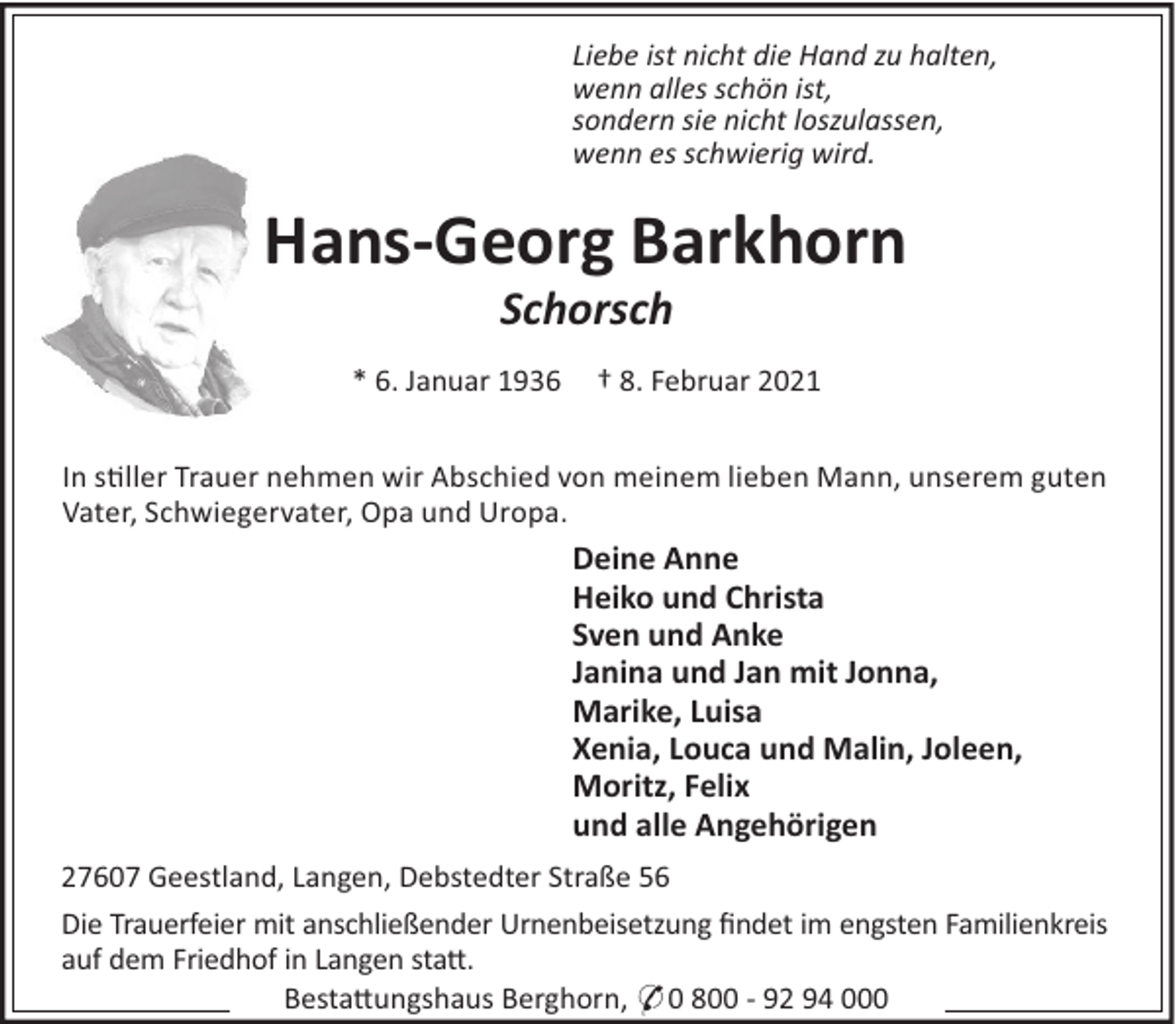 <p>Liebe ist nicht die Hand zu halten,<br />wenn alles schön ist,<br />sondern sie nicht loszulassen,<br />wenn es schwierig wird.</p><p>Hans-Georg Barkhorn<br />Schorsch<br />* 6. Januar 1936</p><p>† 8. Februar 2021</p><p>In s#ller Trauer nehmen wir Abschied von meinem lieben Mann, unserem guten<br />Vater, Schwiegervater, Opa und Uropa.</p><p>Deine Anne<br />Heiko und Christa<br />Sven und Anke<br />Janina und Jan mit Jonna,<br />Marike, Luisa<br />Xenia, Louca und Malin, Joleen,<br />Moritz, Felix<br />und alle Angehörigen<br />27607 Geestland, Langen, Debstedter Straße 56<br />Die Trauerfeier mit anschließender Urnenbeisetzung ﬁndet im engsten Familienkreis<br />auf dem Friedhof in Langen sta".<br />Besta"ungshaus Berghorn, * 0 800 - 92 94 000</p>
