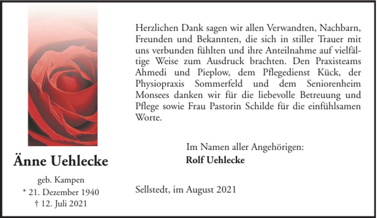 <p>Herzlichen Dank sagen wir allen Verwandten, Nachbarn,<br />Freunden und Bekannten, die sich in stiller Trauer mit<br />uns verbunden fühlten und ihre Anteilnahme auf vielfältige Weise zum Ausdruck brachten. Den Praxisteams<br />Ahmedi und Pieplow, dem Pflegedienst Kück, der<br />Physiopraxis Sommerfeld und dem Seniorenheim<br />Monsees danken wir für die liebevolle Betreuung und<br />Pflege sowie Frau Pastorin Schilde für die einfühlsamen<br />Worte.</p><p>Änne Uehlecke<br />geb. Kampen<br />* 21. Dezember 1940<br />† 12. Juli 2021</p><p>Im Namen aller Angehörigen:<br />Rolf Uehlecke<br />Sellstedt, im August 2021</p>