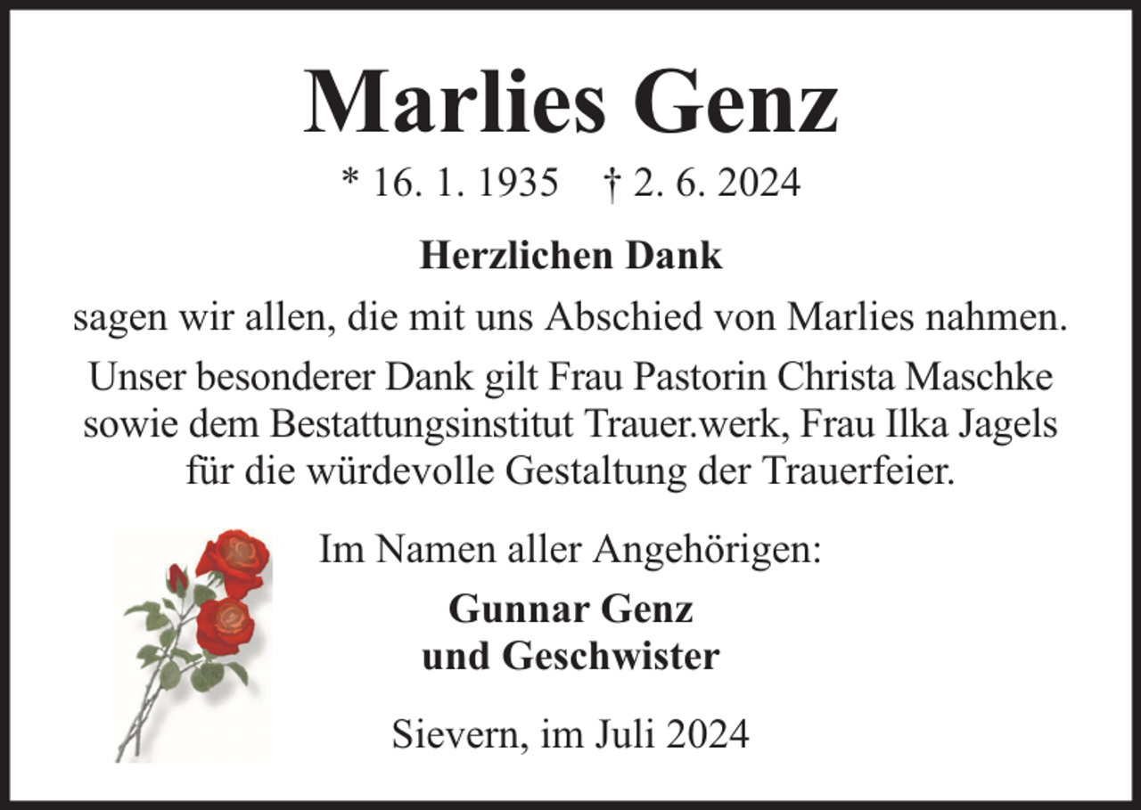 <p>Marlies Genz<br />* 16. 1. 1935 † 2. 6. 2024</p><p>Herzlichen Dank<br />sagen wir allen, die mit uns Abschied von Marlies nahmen.<br />Unser besonderer Dank gilt Frau Pastorin Christa Maschke<br />sowie dem Bestattungsinstitut Trauer.werk, Frau Ilka Jagels<br />für die würdevolle Gestaltung der Trauerfeier.<br />Im Namen aller Angehörigen:<br />Gunnar Genz<br />und Geschwister<br />Sievern, im Juli 2024</p>