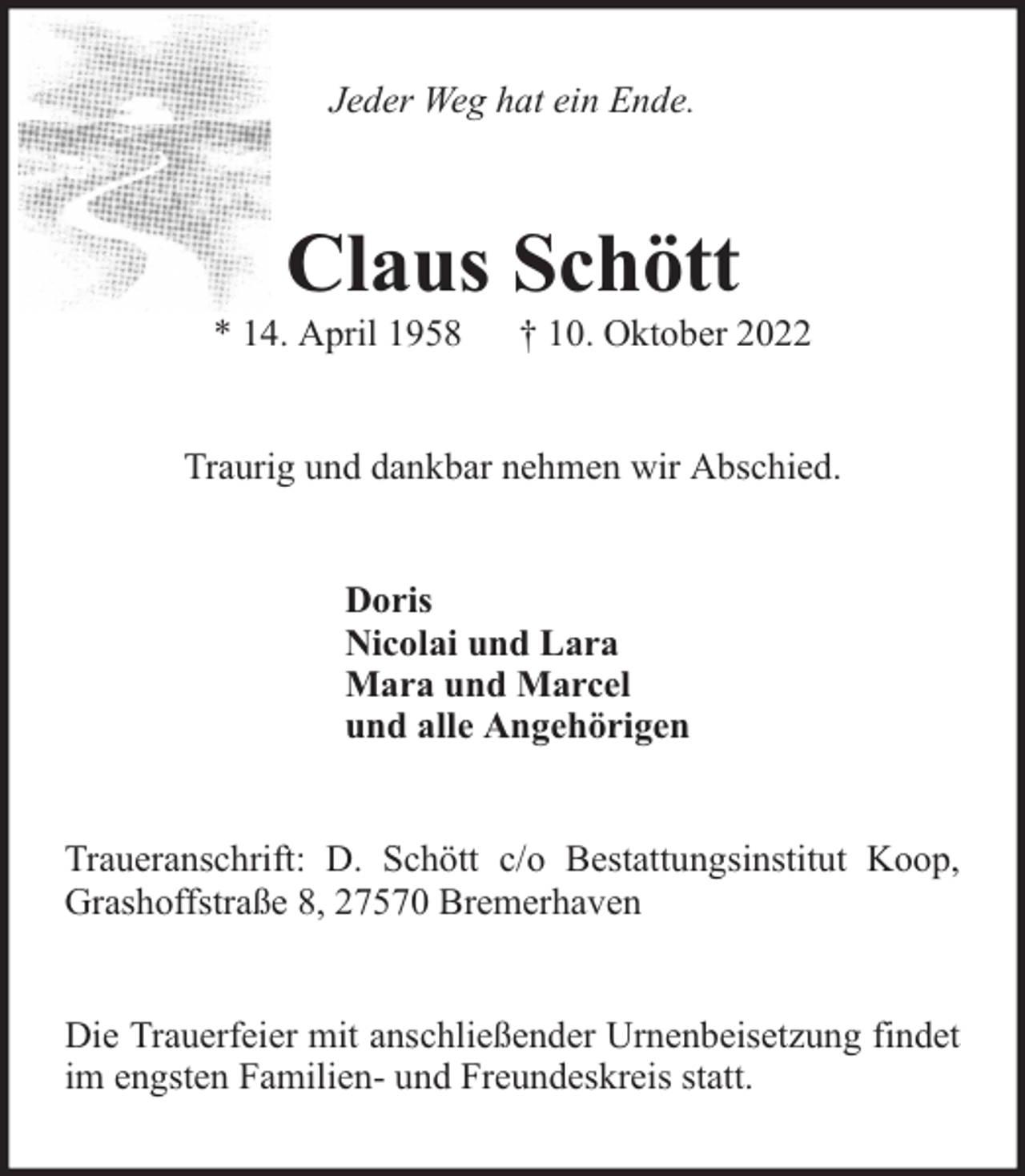 <p>Jeder Weg hat ein Ende.</p><p>Claus Schött</p><p>* 14. April 1958</p><p>† 10. Oktober 2022</p><p>Traurig und dankbar nehmen wir Abschied.<br />Doris<br />Nicolai und Lara<br />Mara und Marcel<br />und alle Angehörigen<br />Traueranschrift: D. Schött c/o Bestattungsinstitut Koop,<br />Grashoffstraße 8, 27570 Bremerhaven<br />Die Trauerfeier mit anschließender Urnenbeisetzung findet<br />im engsten Familien- und Freundeskreis statt.</p>