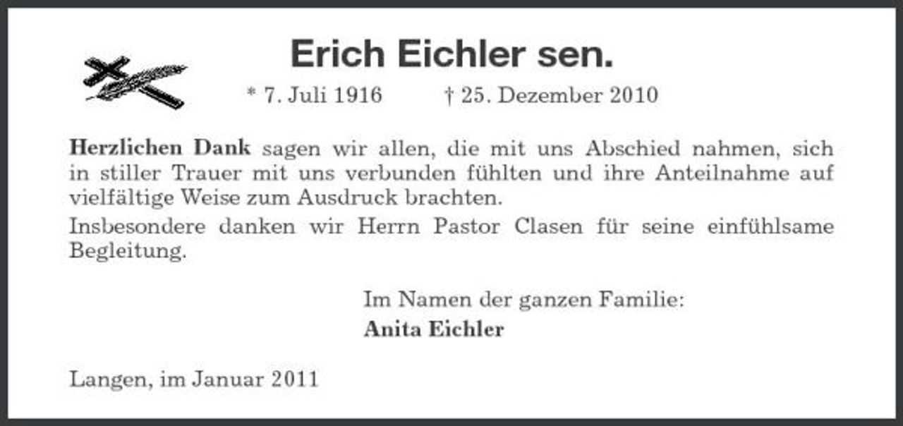 <p>Erich Eichler sen.<br />* 7. Juli 1916 † 25. Dezember 2010<br />Herzlichen Dank sagen wir allen, die mit uns Abschied nahmen, sich<br />in stiller Trauer mit uns verbunden fühlten und ihre Anteilnahme auf vielfältige Weise zum Ausdruck brachten.<br />Insbesondere danken wir Herrn Pastor Clasen für seine einfühlsame<br />Begleitung.<br />Im Namen der ganzen Familie:<br />Anita Eichler<br />Langen, im Januar 2011</p>