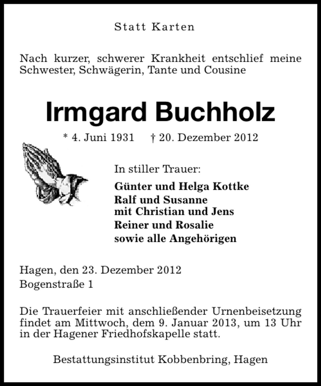 <p>S t a t t K a rt e n<br />Nach kurzer, schwerer Krankheit entschlief meine<br />Schwester, Schwägerin, Tante und Cousine</p><p>Irmgard Buchholz<br />* 4. Juni 1931</p><p>† 20. Dezember 2012</p><p>In stiller Trauer:<br />Günter und Helga Kottke<br />Ralf und Susanne<br />mit Christian und Jens<br />Reiner und Rosalie<br />sowie alle Angehörigen<br />Hagen, den 23. Dezember 2012<br />Bogenstraße 1<br />Die Trauerfeier mit anschließender Urnenbeisetzung<br />findet am Mittwoch, dem 9. Januar 2013, um 13 Uhr<br />in der Hagener Friedhofskapelle statt.<br />Bestattungsinstitut Kobbenbring, Hagen</p>