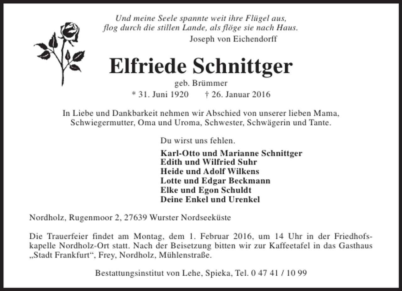 <p>Und meine Seele spannte weit ihre Flügel aus,<br />flog durch die stillen Lande, als flöge sie nach Haus.<br />Joseph von Eichendorff</p><p>Elfriede Schnittger<br />geb. Brümmer<br />* 31. Juni 1920<br />† 26. Januar 2016</p><p>In Liebe und Dankbarkeit nehmen wir Abschied von unserer lieben Mama,<br />Schwiegermutter, Oma und Uroma, Schwester, Schwägerin und Tante.<br />Du wirst uns fehlen.<br />Karl-Otto und Marianne Schnittger<br />Edith und Wilfried Suhr<br />Heide und Adolf Wilkens<br />Lotte und Edgar Beckmann<br />Elke und Egon Schuldt<br />Deine Enkel und Urenkel<br />Nordholz, Rugenmoor 2, 27639 Wurster Nordseeküste<br />Die Trauerfeier findet am Montag, dem 1. Februar 2016, um 14 Uhr in der Friedhofskapelle Nordholz-Ort statt. Nach der Beisetzung bitten wir zur Kaffeetafel in das Gasthaus<br />„Stadt Frankfurt“, Frey, Nordholz, Mühlenstraße.<br />Bestattungsinstitut von Lehe, Spieka, Tel. 0 47 41 / 10 99</p>