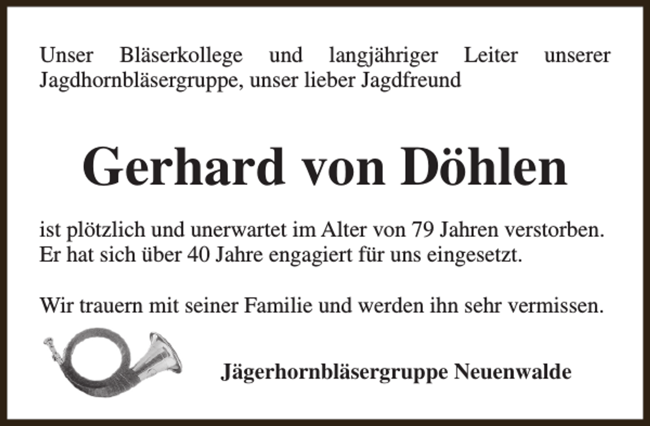 <p>Unser Bläserkollege und langjähriger Leiter<br />Jagdhornbläsergruppe, unser lieber Jagdfreund</p><p>unserer</p><p>Gerhard von Döhlen<br />ist plötzlich und unerwartet im Alter von 79 Jahren verstorben.<br />Er hat sich über 40 Jahre engagiert für uns eingesetzt.<br />Wir trauern mit seiner Familie und werden ihn sehr vermissen.<br />Jägerhornbläsergruppe Neuenwalde</p>