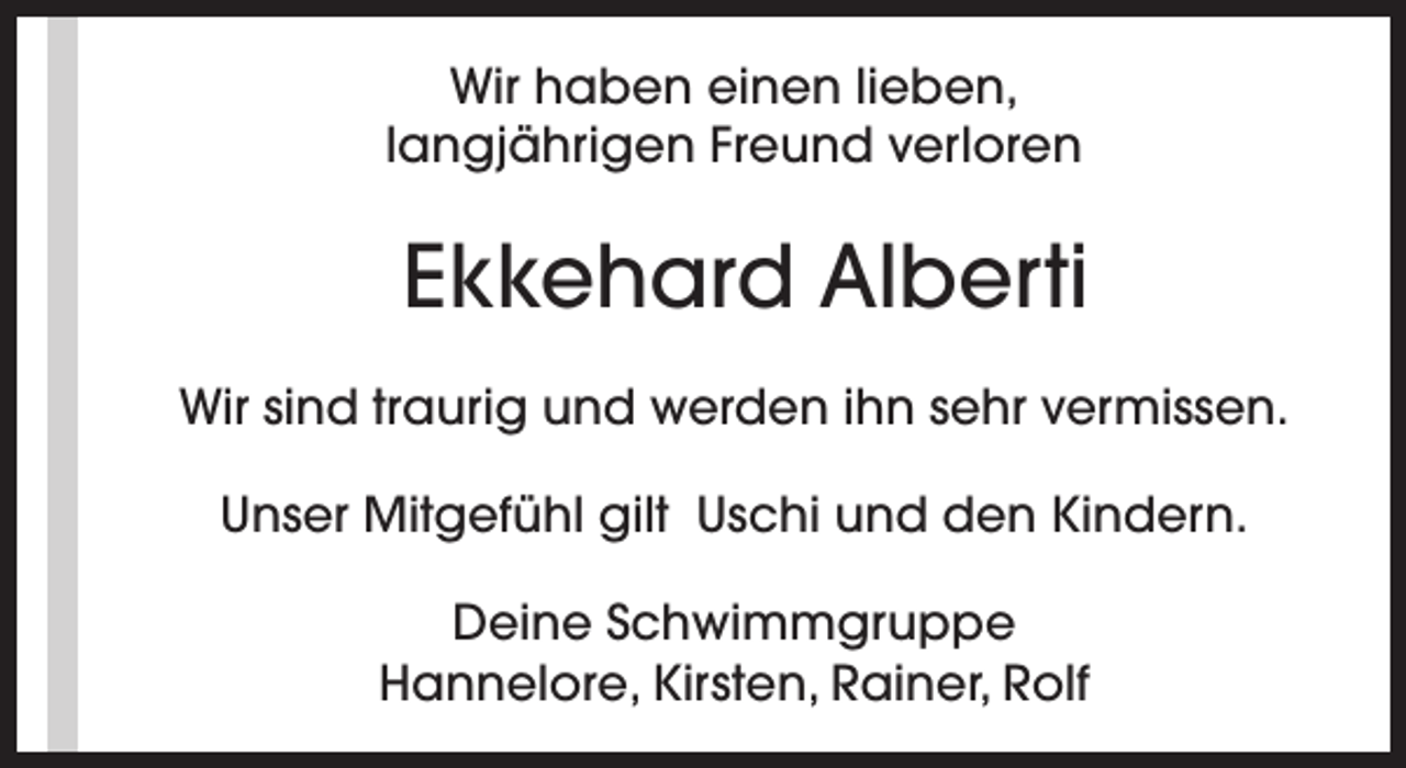 <p>Wir haben einen lieben,<br />langjährigen Freund verloren</p><p>Ekkehard Alberti<br />Wir sind traurig und werden ihn sehr vermissen.<br />Unser Mitgefühl gilt Uschi und den Kindern.<br />Deine Schwimmgruppe<br />Hannelore, Kirsten, Rainer, Rolf</p>