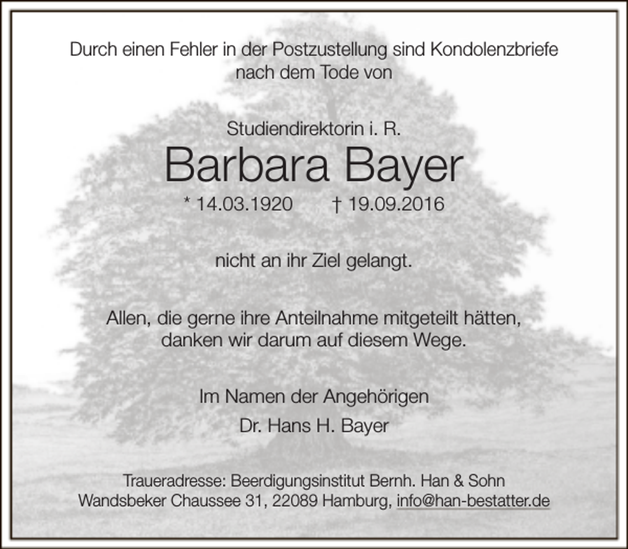 <p>Durch einen Fehler in der Postzustellung sind Kondolenzbriefe<br />nach dem Tode von<br />Studiendirektorin i. R.</p><p>Barbara Bayer<br />* 14.03.1920</p><p>† 19.09.2016</p><p>nicht an ihr Ziel gelangt.<br />Allen, die gerne ihre Anteilnahme mitgeteilt hätten,<br />danken wir darum auf diesem Wege.<br />Im Namen der Angehörigen<br />Dr. Hans H. Bayer<br />Traueradresse: Beerdigungsinstitut Bernh. Han &amp; Sohn<br />Wandsbeker Chaussee 31, 22089 Hamburg, info@han-bestatter.de</p>