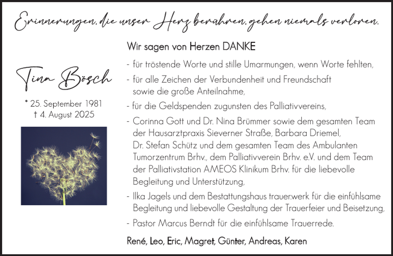 <p>Wir sagen von Herzen DANKE<br />- für tröstende Worte und stille Umarmungen, wenn Worte fehlten,<br />- für alle Zeichen der Verbundenheit und Freundschaft<br />sowie die große Anteilnahme,<br />- für die Geldspenden zugunsten des Palliativvereins,<br />- Corinna Gott und Dr. Nina Brümmer sowie dem gesamten Team<br />der Hausarztpraxis Sieverner Straße, Barbara Driemel,<br />Dr. Stefan Schütz und dem gesamten Team des Ambulanten<br />Tumorzentrum Brhv., dem Palliativverein Brhv. e.V. und dem Team<br />der Palliativstation AMEOS Klinikum Brhv. für die liebevolle<br />Begleitung und Unterstützung,<br />- Ilka Jagels und dem Bestattungshaus trauer.werk für die einfühlsame<br />Begleitung und liebevolle Gestaltung der Trauerfeier und Beisetzung,<br />- Pastor Marcus Berndt für die einfühlsame Trauerrede.<br />René, Leo, Eric, Magret, Günter, Andreas, Karen</p>