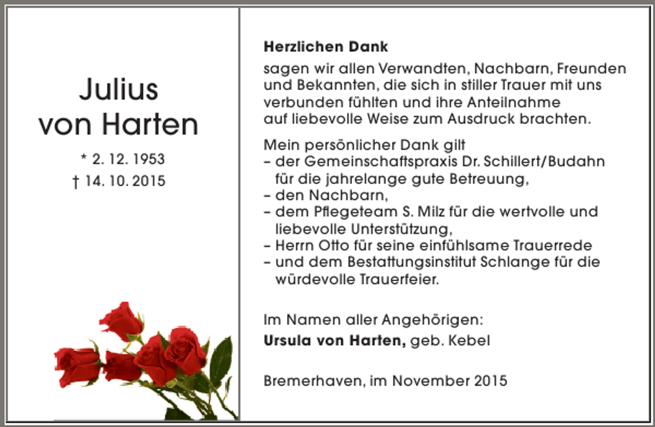 <p>Julius<br />von Harten<br />* 2. 12. 1953<br />† 14. 10. 2015</p><p>Herzlichen Dank<br />sagen wir allen Verwandten, Nachbarn, Freunden<br />und Bekannten, die sich in stiller Trauer mit uns<br />verbunden fühlten und ihre Anteilnahme<br />auf liebevolle Weise zum Ausdruck brachten.<br />Mein persönlicher Dank gilt<br />– der Gemeinschaftspraxis Dr. Schillert/Budahn<br />für die jahrelange gute Betreuung,<br />– den Nachbarn,<br />– dem Pflegeteam S. Milz für die wertvolle und<br />liebevolle Unterstützung,<br />– Herrn Otto für seine einfühlsame Trauerrede<br />– und dem Bestattungsinstitut Schlange für die<br />würdevolle Trauerfeier.<br />Im Namen aller Angehörigen:<br />Ursula von Harten, geb. Kebel<br />Bremerhaven, im November 2015</p>