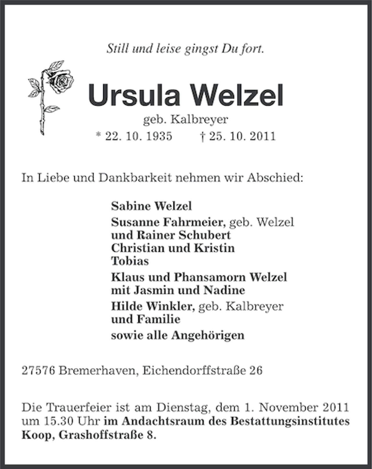<p>Still und leise gingst Du fort.</p><p>Ursula Welzel<br />geb. Kalbreyer<br />* 22. 10. 1935<br />† 25. 10. 2011<br />In Liebe und Dankbarkeit nehmen wir Abschied:<br />Sabine Welzel<br />Susanne Fahrmeier, geb. Welzel<br />und Rainer Schubert<br />Christian und Kristin<br />Tobias<br />Klaus und Phansamorn Welzel<br />mit Jasmin und Nadine<br />Hilde Winkler, geb. Kalbreyer<br />und Familie<br />sowie alle Angehörigen<br />27576 Bremerhaven, Eichendorffstraße 26<br />Die Trauerfeier ist am Dienstag, dem 1. November 2011<br />um 15.30 Uhr im Andachtsraum des Bestattungsinstitutes<br />Koop, Grashoffstraße 8.</p>
