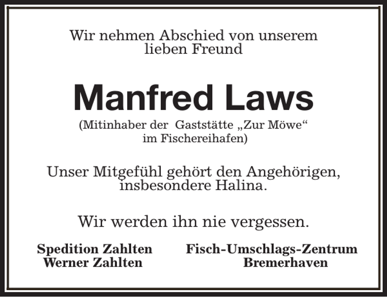 <p>Wir nehmen Abschied von unserem<br />lieben Freund</p><p>Manfred Laws<br />(Mitinhaber der Gaststätte „Zur Möwe“<br />im Fischereihafen)</p><p>Unser Mitgefühl gehört den Angehörigen,<br />insbesondere Halina.</p><p>Wir werden ihn nie vergessen.<br />Spedition Zahlten<br />Werner Zahlten</p><p>Fisch-Umschlags-Zentrum<br />Bremerhaven</p>