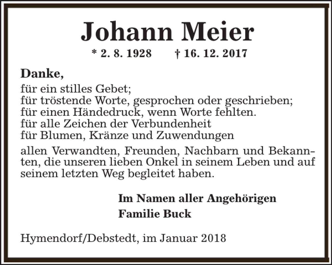 <p>Johann Meier<br />* 2. 8. 1928</p><p>† 16. 12. 2017</p><p>Danke,</p><p>für ein stilles Gebet;<br />für tröstende Worte, gesprochen oder geschrieben;<br />für einen Händedruck, wenn Worte fehlten.<br />für alle Zeichen der Verbundenheit<br />für Blumen, Kränze und Zuwendungen<br />allen Verwandten, Freunden, Nachbarn und Bekannten, die unseren lieben Onkel in seinem Leben und auf<br />seinem letzten Weg begleitet haben.<br />Im Namen aller Angehörigen<br />Familie Buck<br />Hymendorf/Debstedt, im Januar 2018</p>