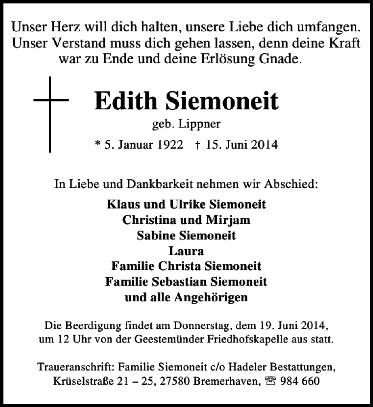 <p>Unser Herz will dich halten, unsere Liebe dich umfangen.<br />Unser Verstand muss dich gehen lassen, denn deine Kraft<br />war zu Ende und deine Erlösung Gnade.</p><p>Edith Siemoneit<br />geb. Lippner</p><p>* 5. Januar 1922 † 15. Juni 2014<br />In Liebe und Dankbarkeit nehmen wir Abschied:<br />Klaus und Ulrike Siemoneit<br />Christina und Mirjam<br />Sabine Siemoneit<br />Laura<br />Familie Christa Siemoneit<br />Familie Sebastian Siemoneit<br />und alle Angehörigen<br />Die Beerdigung findet am Donnerstag, dem 19. Juni 2014,<br />um 12 Uhr von der Geestemünder Friedhofskapelle aus statt.<br />Traueranschrift: Familie Siemoneit c/o Hadeler Bestattungen,<br />Krüselstraße 21 – 25, 27580 Bremerhaven, ℡ 984 660</p>