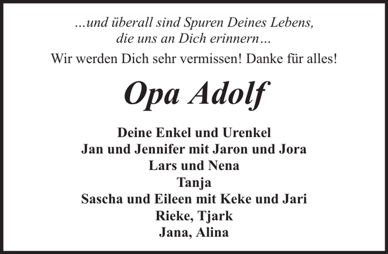 <p>…und überall sind Spuren Deines Lebens,<br />die uns an Dich erinnern…<br />Wir werden Dich sehr vermissen! Danke für alles!</p><p>Opa Adolf<br />Deine Enkel und Urenkel<br />Jan und Jennifer mit Jaron und Jora<br />Lars und Nena<br />Tanja<br />Sascha und Eileen mit Keke und Jari<br />Rieke, Tjark<br />Jana, Alina</p>