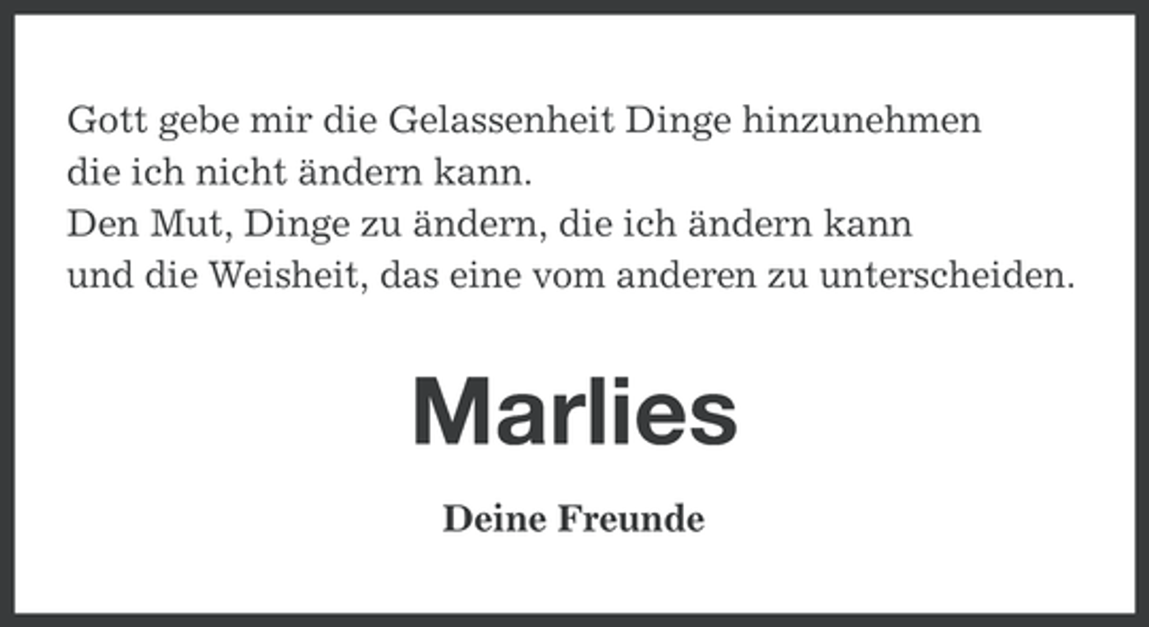 <p>Gott gebe mir die Gelassenheit Dinge hinzunehmen<br />die ich nicht ändern kann.<br />Den Mut, Dinge zu ändern, die ich ändern kann<br />und die Weisheit, das eine vom anderen zu unterscheiden.</p><p>Marlies<br />Deine Freunde</p>