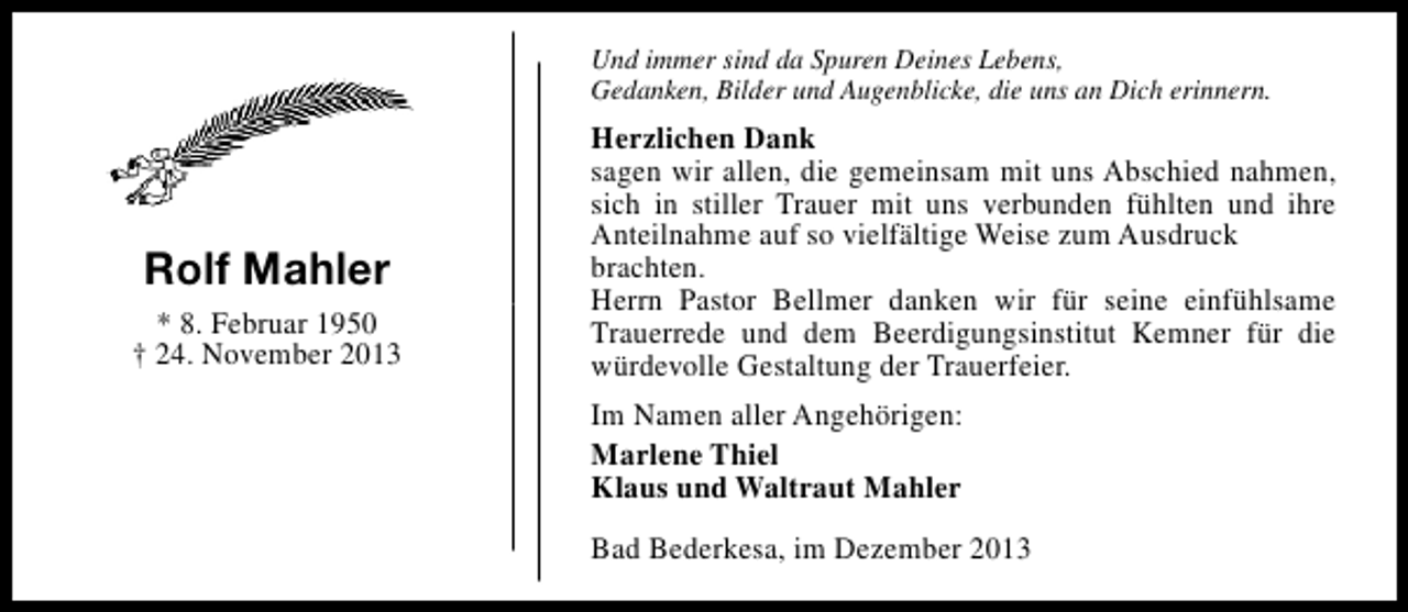 <p>Und immer sind da Spuren Deines Lebens,<br />Gedanken, Bilder und Augenblicke, die uns an Dich erinnern.</p><p>Rolf Mahler<br />* 8. Februar 1950<br />† 24. November 2013</p><p>Herzlichen Dank<br />sagen wir allen, die gemeinsam mit uns Abschied nahmen,<br />sich in stiller Trauer mit uns verbunden fühlten und ihre<br />Anteilnahme auf so vielfältige Weise zum Ausdruck<br />brachten.<br />Herrn Pastor Bellmer danken wir für seine einfühlsame<br />Trauerrede und dem Beerdigungsinstitut Kemner für die<br />würdevolle Gestaltung der Trauerfeier.<br />Im Namen aller Angehörigen:<br />Marlene Thiel<br />Klaus und Waltraut Mahler<br />Bad Bederkesa, im Dezember 2013</p>