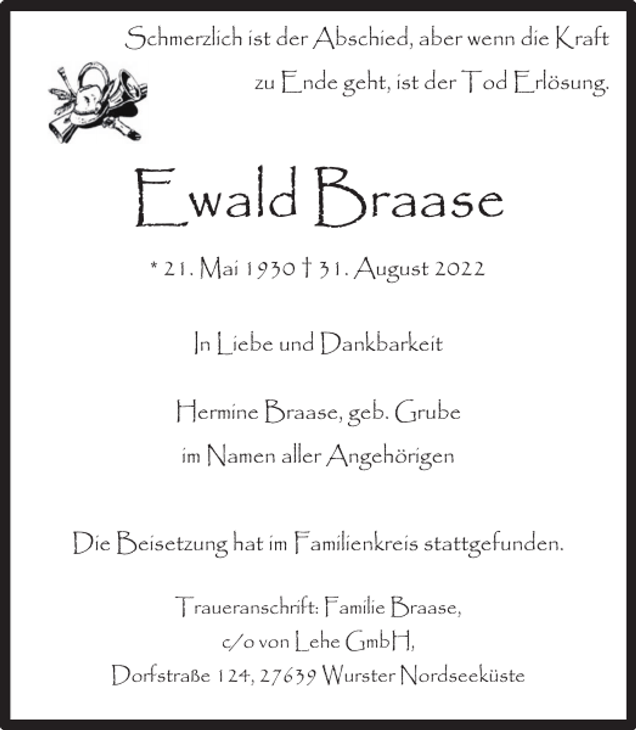<p>Schmerzlich ist der Abschied, aber wenn die Kraft<br />zu Ende geht, ist der Tod Erlösung.</p><p>Ewald Braase<br />* 21. Mai 1930 † 31. August 2022<br />In Liebe und Dankbarkeit<br />Hermine Braase, geb. Grube<br />im Namen aller Angehörigen<br />Die Beisetzung hat im Familienkreis stattgefunden.<br />Traueranschrift: Familie Braase,<br />c/o von Lehe GmbH,<br />Dorfstraße 124, 27639 Wurster Nordseeküste</p>