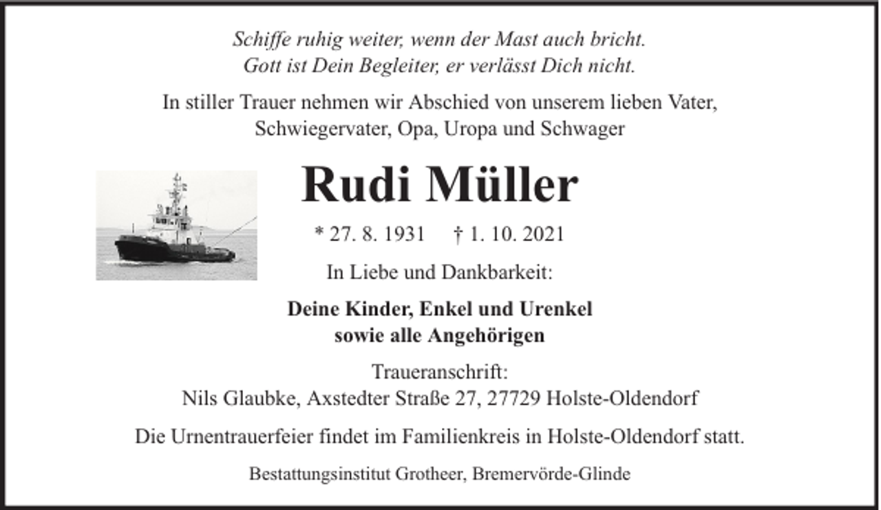 <p>Schiffe ruhig weiter, wenn der Mast auch bricht.<br />Gott ist Dein Begleiter, er verlässt Dich nicht.<br />In stiller Trauer nehmen wir Abschied von unserem lieben Vater,<br />Schwiegervater, Opa, Uropa und Schwager</p><p>Rudi Müller<br />* 27. 8. 1931</p><p>† 1. 10. 2021</p><p>In Liebe und Dankbarkeit:<br />Deine Kinder, Enkel und Urenkel<br />sowie alle Angehörigen<br />Traueranschrift:<br />Nils Glaubke, Axstedter Straße 27, 27729 Holste-Oldendorf<br />Die Urnentrauerfeier findet im Familienkreis in Holste-Oldendorf statt.<br />Bestattungsinstitut Grotheer, Bremervörde-Glinde</p>