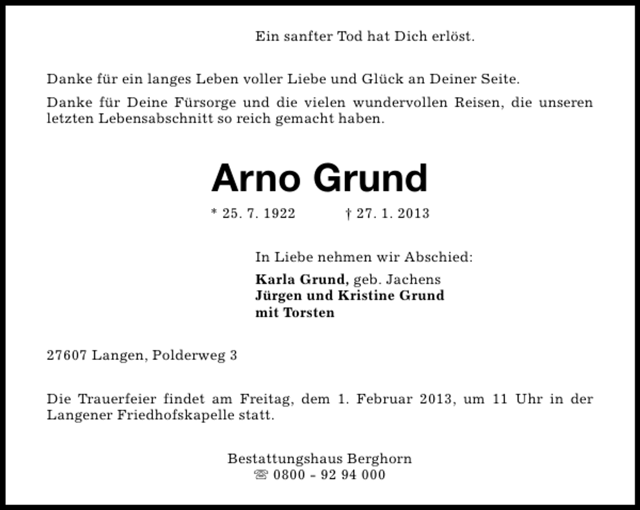 <p>Ein sanfter Tod hat Dich erlöst.<br />Danke für ein langes Leben voller Liebe und Glück an Deiner Seite.<br />Danke für Deine Fürsorge und die vielen wundervollen Reisen, die unseren<br />letzten Lebensabschnitt so reich gemacht haben.</p><p>Arno Grund</p><p>* 25. 7. 1922</p><p>† 27. 1. 2013</p><p>In Liebe nehmen wir Abschied:<br />Karla Grund, geb. Jachens<br />Jürgen und Kristine Grund<br />mit Torsten<br />27607 Langen, Polderweg 3<br />Die Trauerfeier findet am Freitag, dem 1. Februar 2013, um 11 Uhr in der<br />Langener Friedhofskapelle statt.<br />Bestattungshaus Berghorn<br />s 0800 - 92 94 000</p>