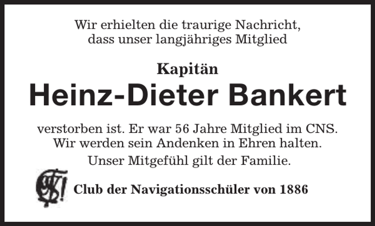 <p>Wir erhielten die traurige Nachricht,<br />dass unser langjähriges Mitglied</p><p>Kapitän</p><p>Heinz-Dieter Bankert<br />verstorben ist. Er war 56 Jahre Mitglied im CNS.<br />Wir werden sein Andenken in Ehren halten.<br />Unser Mitgefühl gilt der Familie.<br />Club der Navigationsschüler von 1886</p>