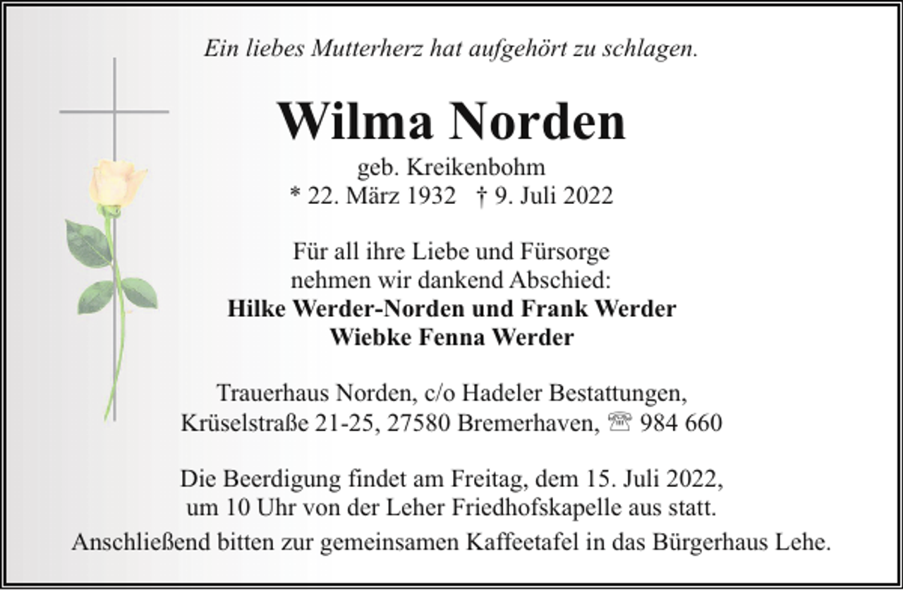 <p>Ein liebes Mutterherz hat aufgehört zu schlagen.</p><p>Wilma Norden<br />geb. Kreikenbohm<br />* 22. März 1932 † 9. Juli 2022</p><p>Für all ihre Liebe und Fürsorge<br />nehmen wir dankend Abschied:<br />Hilke Werder-Norden und Frank Werder<br />Wiebke Fenna Werder<br />Trauerhaus Norden, c/o Hadeler Bestattungen,<br />Krüselstraße 21-25, 27580 Bremerhaven, ' 984 660<br />Die Beerdigung findet am Freitag, dem 15. Juli 2022,<br />um 10 Uhr von der Leher Friedhofskapelle aus statt.<br />Anschließend bitten zur gemeinsamen Kaffeetafel in das Bürgerhaus Lehe.</p>