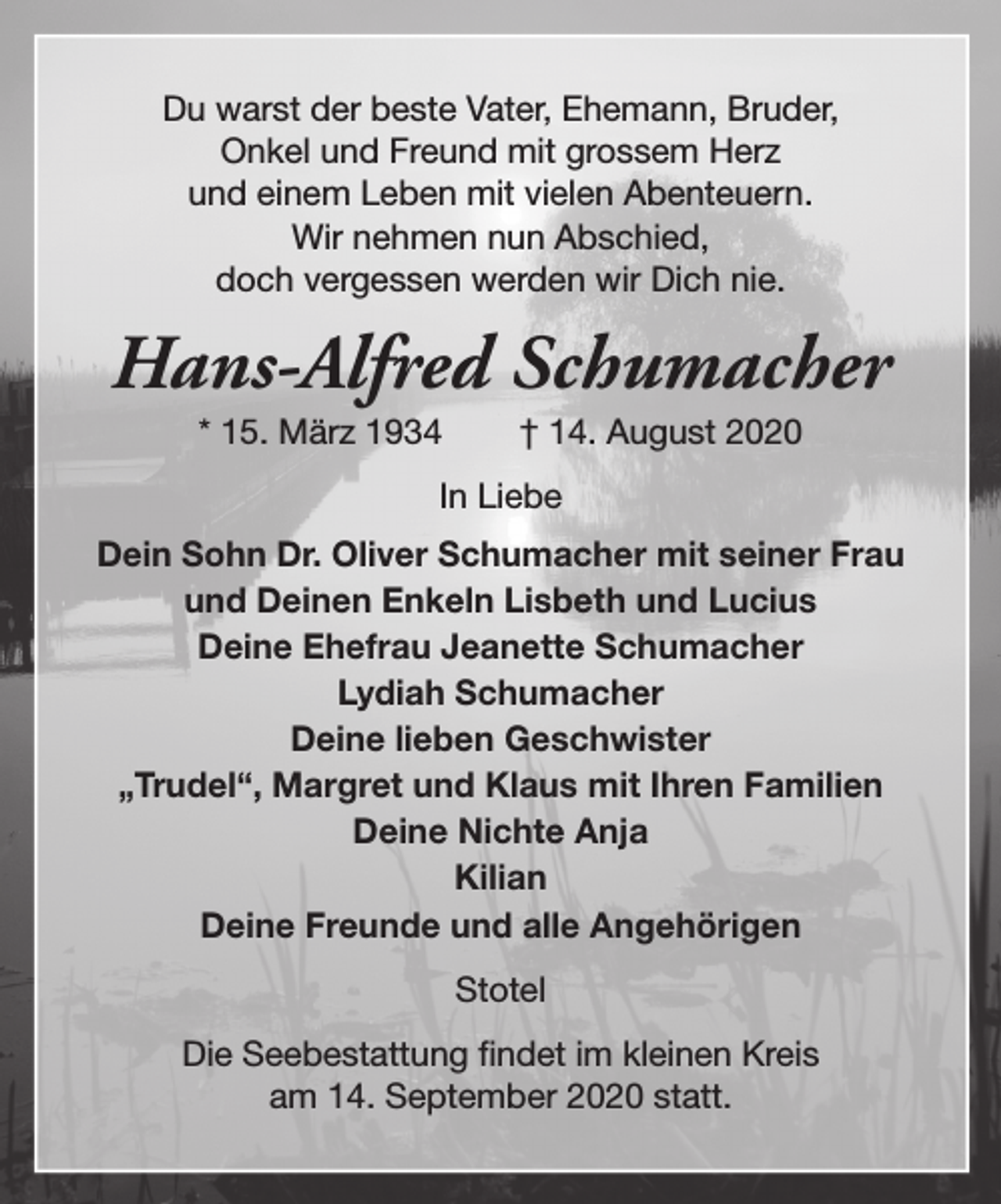 <p>Du warst der beste Vater, Ehemann, Bruder,<br />Onkel und Freund mit grossem Herz<br />und einem Leben mit vielen Abenteuern.<br />Wir nehmen nun Abschied,<br />doch vergessen werden wir Dich nie.</p><p>Hans-Alfred Schumacher<br />* 15. März 1934</p><p>† 14. August 2020</p><p>In Liebe<br />Dein Sohn Dr. Oliver Schumacher mit seiner Frau<br />und Deinen Enkeln Lisbeth und Lucius<br />Deine Ehefrau Jeanette Schumacher<br />Lydiah Schumacher<br />Deine lieben Geschwister<br />„Trudel“, Margret und Klaus mit Ihren Familien<br />Deine Nichte Anja<br />Kilian<br />Deine Freunde und alle Angehörigen<br />Stotel<br />Die Seebestattung findet im kleinen Kreis<br />am 14. September 2020 statt.</p>