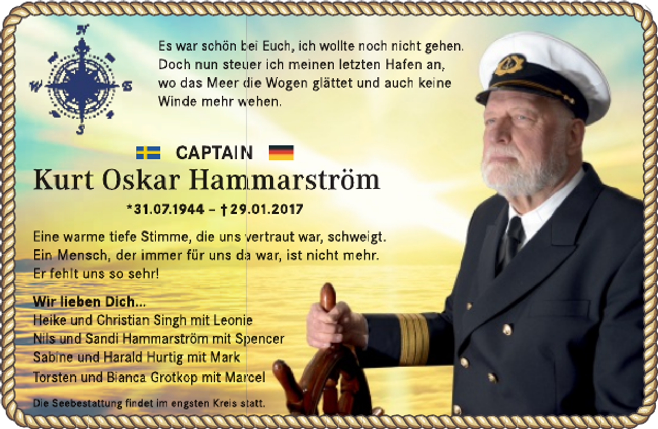 <p>Es war schön bei<br />b Euch, ich wollte noch nicht gehen.<br />Doch nun steu<br />uer ich meinen letzten Hafen an,<br />wo das Meer die<br />d Wogen glättet und auch keine<br />Winde mehr wehen.<br />w</p><p>CAPTAIN<br />N</p><p>Kurt Oskar Ham<br />mmarström<br />*31.07.1944 – † 29.01.2017</p><p>Eine warme tiefe Stimme, die uns vertraut<br />v<br />war, schweigt.<br />Ein Mensch, der immer für uns daa war, ist nicht mehr.<br />Er fehlt uns so sehr!<br />Wir lieben Dich...<br />Heike und Christian Singh mit Leoniee<br />Nils und Sandi Hammarström mit Sp<br />pencer<br />Sabine und Harald Hurtig mit Mark<br />Torsten und Bianca Grotkop mit Marrcel<br />Die Seebestattung findet im engsten Kreis sttatt.</p>