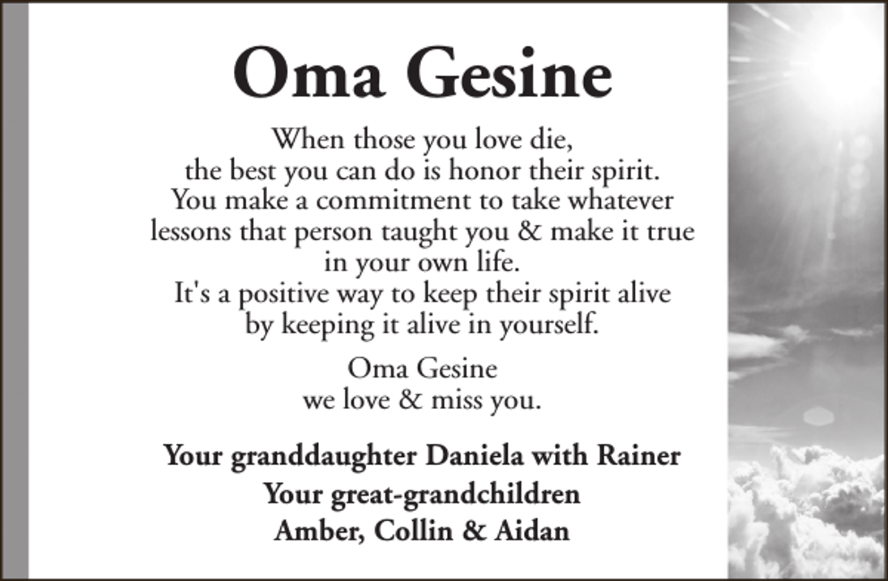 <p>Oma Gesine</p><p>When those you love die,<br />the best you can do is honor their spirit.<br />You make a commitment to take whatever<br />lessons that person taught you &amp; make it true<br />in your own life.<br />It's a positive way to keep their spirit alive<br />by keeping it alive in yourself.<br />Oma Gesine<br />we love &amp; miss you.<br />Your granddaughter Daniela with Rainer<br />Your great-grandchildren<br />Amber, Collin &amp; Aidan</p>