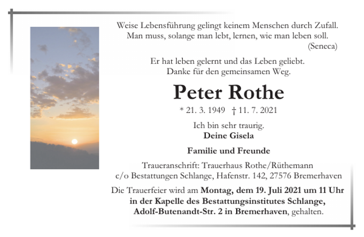 <p>Weise Lebensführung gelingt keinem Menschen durch Zufall.<br />Man muss, solange man lebt, lernen, wie man leben soll.<br />(Seneca)<br />Er hat leben gelernt und das Leben geliebt.<br />Danke für den gemeinsamen Weg.</p><p>Peter Rothe<br />* 21. 3. 1949 † 11. 7. 2021<br />Ich bin sehr traurig.<br />Deine Gisela<br />Familie und Freunde<br />Traueranschrift: Trauerhaus Rothe/Rüthemann<br />c/o Bestattungen Schlange, Hafenstr. 142, 27576 Bremerhaven<br />Die Trauerfeier wird am Montag, dem 19. Juli 2021 um 11 Uhr<br />in der Kapelle des Bestattungsinstitutes Schlange,<br />Adolf-Butenandt-Str. 2 in Bremerhaven, gehalten.</p>