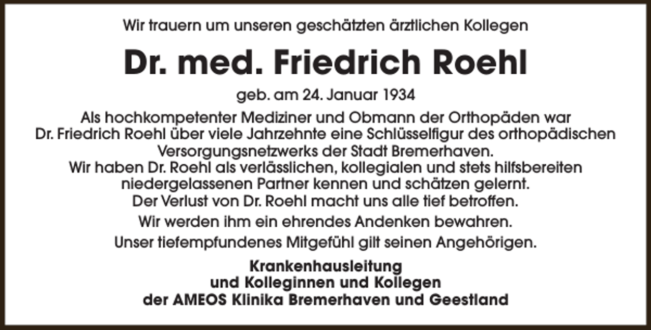 <p>Wir trauern um unseren geschätzten ärztlichen Kollegen</p><p>Dr. med. Friedrich Roehl<br />geb. am 24. Januar 1934<br />Als hochkompetenter Mediziner und Obmann der Orthopäden war<br />Dr. Friedrich Roehl über viele Jahrzehnte eine Schlüsselfigur des orthopädischen<br />Versorgungsnetzwerks der Stadt Bremerhaven.<br />Wir haben Dr. Roehl als verlässlichen, kollegialen und stets hilfsbereiten<br />niedergelassenen Partner kennen und schätzen gelernt.<br />Der Verlust von Dr. Roehl macht uns alle tief betroffen.<br />Wir werden ihm ein ehrendes Andenken bewahren.<br />Unser tiefempfundenes Mitgefühl gilt seinen Angehörigen.<br />Krankenhausleitung<br />und Kolleginnen und Kollegen<br />der AMEOS Klinika Bremerhaven und Geestland</p>