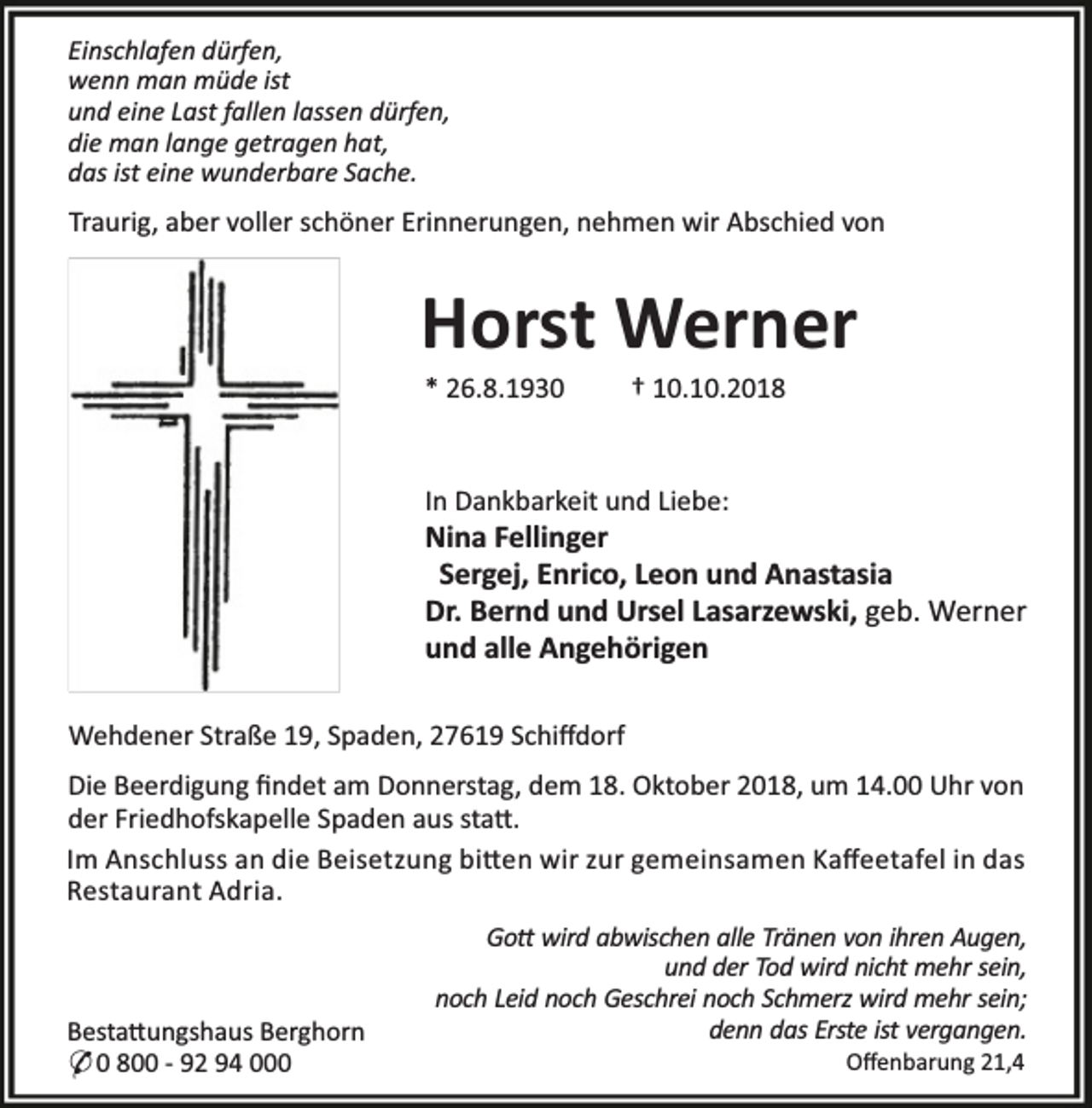 <p>Einschlafen dürfen,<br />wenn man müde ist<br />und eine Last fallen lassen dürfen,<br />die man lange getragen hat,<br />das ist eine wunderbare Sache.</p><p>Traurig, aber voller schöner Erinnerungen, nehmen wir Abschied von</p><p>Horst Werner<br />* 26.8.1930</p><p>† 10.10.2018</p><p>In Dankbarkeit und Liebe:</p><p>Nina Fellinger<br />Sergej, Enrico, Leon und Anastasia<br />Dr. Bernd und Ursel Lasarzewski, geb. Werner<br />und alle Angehörigen<br />Wehdener Straße 19, Spaden, 27619 Schiﬀdorf<br />Die Beerdigung ﬁndet am Donnerstag, dem 18. Oktober 2018, um 14.00 Uhr von<br />der Friedhofskapelle Spaden aus sta .<br />Im Anschluss an die Beisetzung bi en wir zur gemeinsamen Kaﬀeetafel in das<br />Restaurant Adria.</p><p>Besta ungshaus Berghorn<br />* 0 800 - 92 94 000</p><p>Go wird abwischen alle Tränen von ihren Augen,<br />und der Tod wird nicht mehr sein,<br />noch Leid noch Geschrei noch Schmerz wird mehr sein;<br />denn das Erste ist vergangen.<br />Oﬀenbarung 21,4</p>