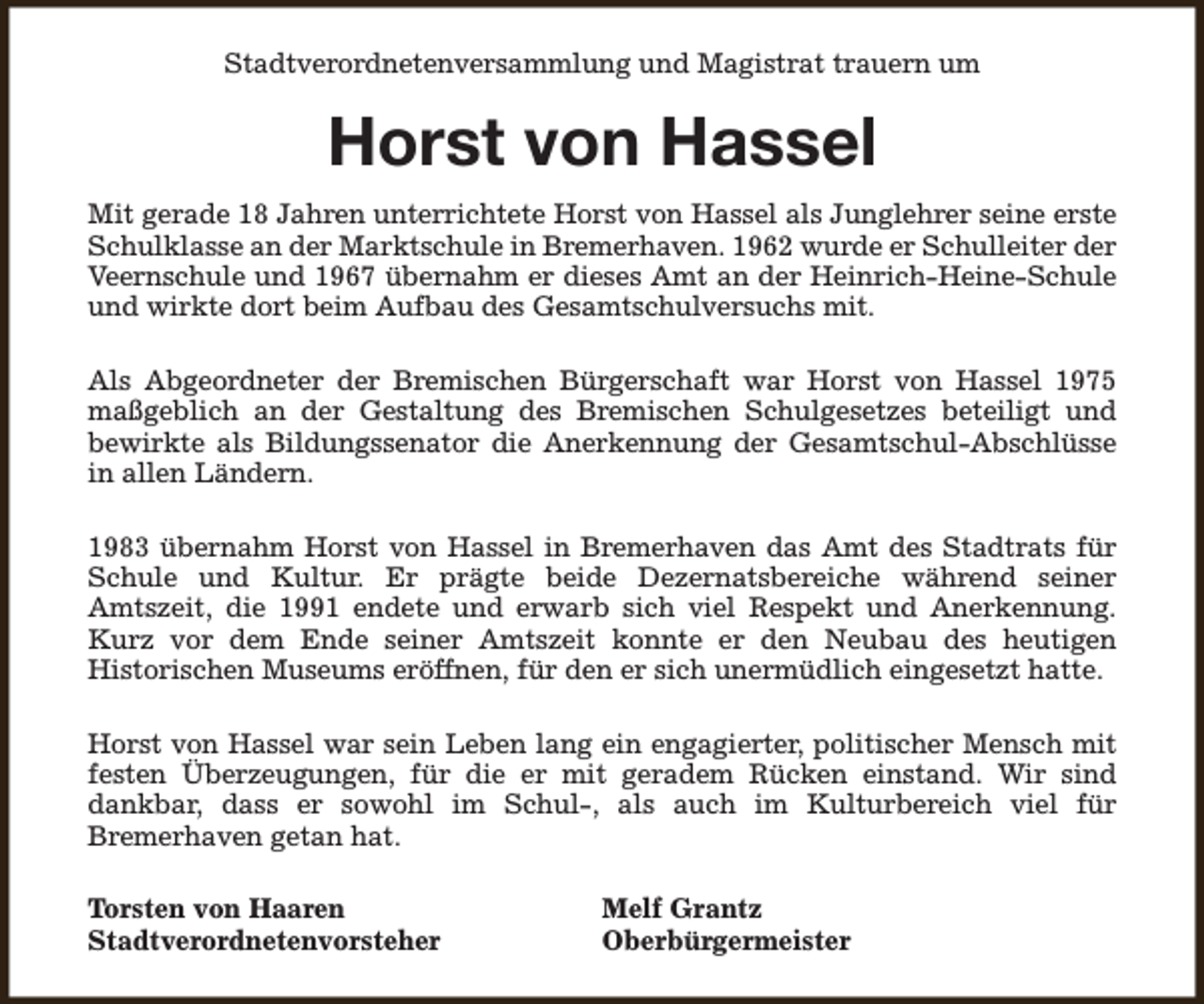<p>Stadtverordnetenversammlung und Magistrat trauern um</p><p>Horst von Hassel<br />Mit gerade 18 Jahren unterrichtete Horst von Hassel als Junglehrer seine erste<br />Schulklasse an der Marktschule in Bremerhaven. 1962 wurde er Schulleiter der<br />Veernschule und 1967 übernahm er dieses Amt an der Heinrich-Heine-Schule<br />und wirkte dort beim Aufbau des Gesamtschulversuchs mit.<br />Als Abgeordneter der Bremischen Bürgerschaft war Horst von Hassel 1975<br />maßgeblich an der Gestaltung des Bremischen Schulgesetzes beteiligt und<br />bewirkte als Bildungssenator die Anerkennung der Gesamtschul-Abschlüsse<br />in allen Ländern.<br />1983 übernahm Horst von Hassel in Bremerhaven das Amt des Stadtrats für<br />Schule und Kultur. Er prägte beide Dezernatsbereiche während seiner<br />Amtszeit, die 1991 endete und erwarb sich viel Respekt und Anerkennung.<br />Kurz vor dem Ende seiner Amtszeit konnte er den Neubau des heutigen<br />Historischen Museums eröffnen, für den er sich unermüdlich eingesetzt hatte.<br />Horst von Hassel war sein Leben lang ein engagierter, politischer Mensch mit<br />festen Überzeugungen, für die er mit geradem Rücken einstand. Wir sind<br />dankbar, dass er sowohl im Schul-, als auch im Kulturbereich viel für<br />Bremerhaven getan hat.<br />Torsten von Haaren<br />Stadtverordnetenvorsteher</p><p>Melf Grantz<br />Oberbürgermeister</p>
