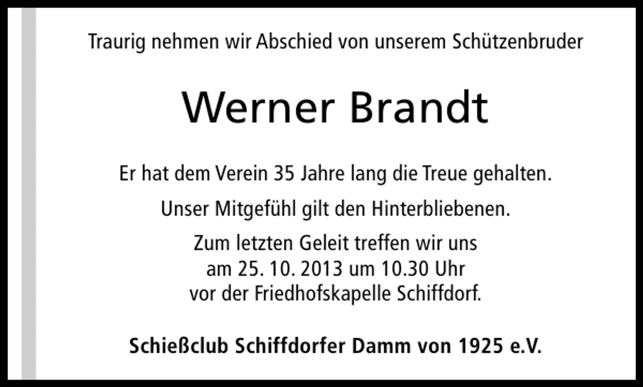 <p>Traurig nehmen wir Abschied von unserem Schützenbruder</p><p>Werner Brandt<br />Er hat dem Verein 35 Jahre lang die Treue gehalten.<br />Unser Mitgefühl gilt den Hinterbliebenen.<br />Zum letzten Geleit treffen wir uns<br />am 25. 10. 2013 um 10.30 Uhr<br />vor der Friedhofskapelle Schiffdorf.<br />Schießclub Schiffdorfer Damm von 1925 e.V.</p>