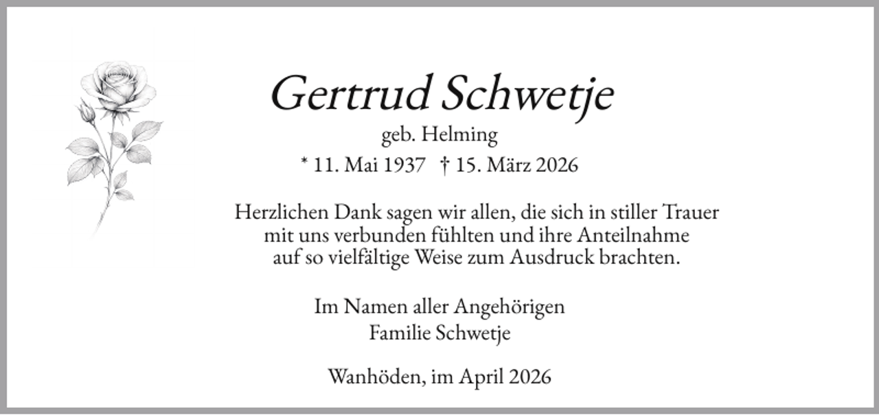 <p>Gertrud Schwetje<br />geb. Helming<br />* 11. Mai 1937 † 15. März 2026</p><p>Herzlichen Dank sagen wir allen, die sich in stiller Trauer<br />mit uns verbunden ühlten und ihre Anteilnahme<br />au so viel ältige Weise zum Ausdruck brachten.<br />Im Namen aller Angehörigen<br />Familie Schwetje<br />Wanhöden, im April 2026</p>