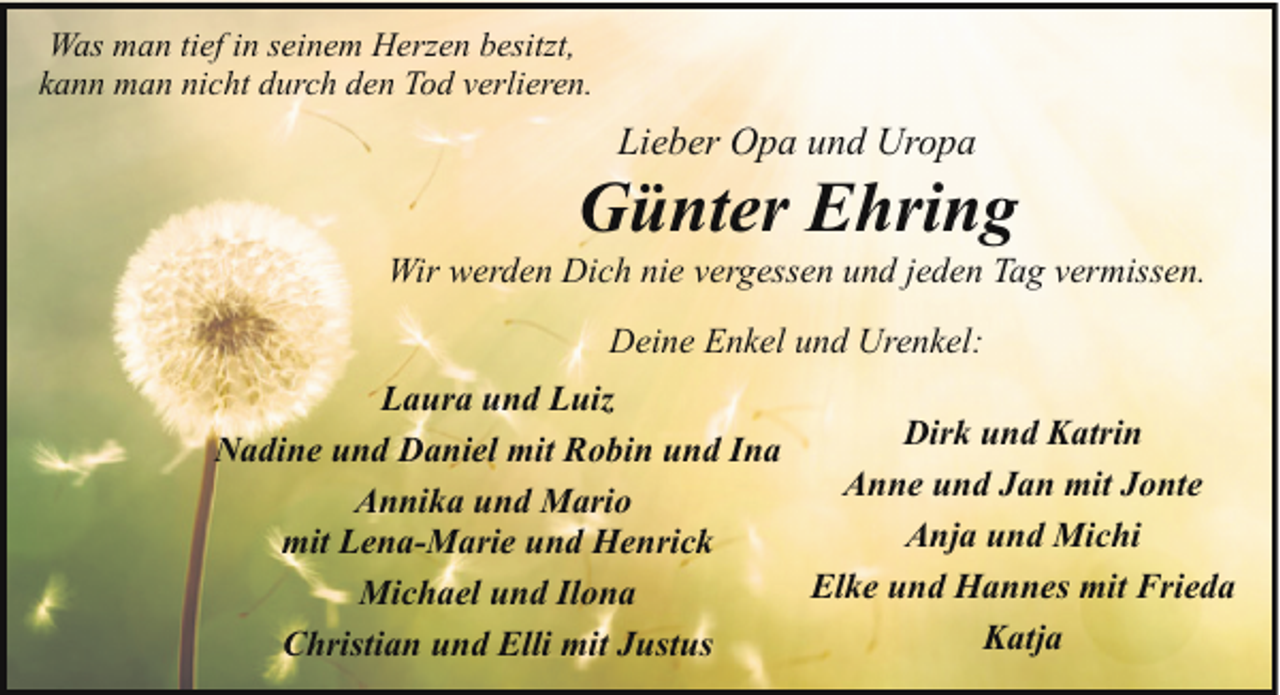 <p>Was man tief in seinem Herzen besitzt,<br />kann man nicht durch den Tod verlieren.</p><p>Lieber Opa und Uropa</p><p>Günter Ehring</p><p>Wir werden Dich nie vergessen und jeden Tag vermissen.<br />Deine Enkel und Urenkel:<br />Laura und Luiz<br />Dirk und Katrin<br />Nadine und Daniel mit Robin und Ina<br />Anne<br />und Jan mit Jonte<br />Annika und Mario<br />Anja und Michi<br />mit Lena-Marie und Henrick<br />Elke und Hannes mit Frieda<br />Michael und Ilona<br />Katja<br />Christian und Elli mit Justus</p>