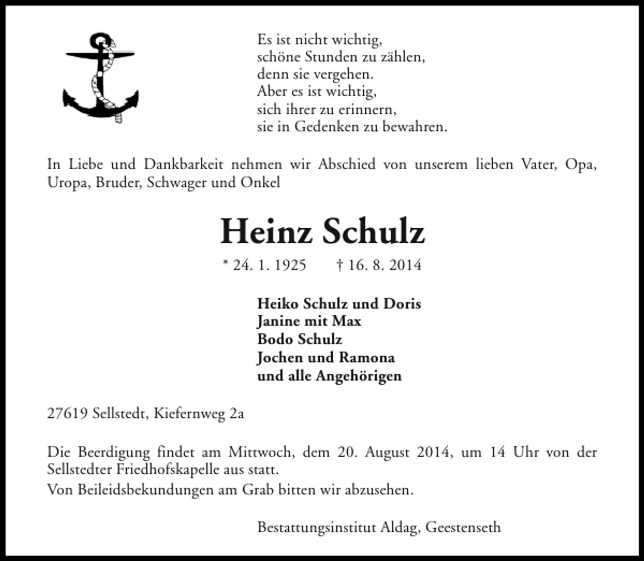 <p>Es ist nicht wichtig,<br />schöne Stunden zu zählen,<br />denn sie vergehen.<br />Aber es ist wichtig,<br />sich ihrer zu erinnern,<br />sie in Gedenken zu bewahren.<br />In Liebe und Dankbarkeit nehmen wir Abschied von unserem lieben Vater, Opa,<br />Uropa, Bruder, Schwager und Onkel</p><p>Heinz Schulz<br />* 24. 1. 1925</p><p>† 16. 8. 2014</p><p>Heiko Schulz und Doris<br />Janine mit Max<br />Bodo Schulz<br />Jochen und Ramona<br />und alle Angehörigen<br />27619 Sellstedt, Kiefernweg 2a<br />Die Beerdigung findet am Mittwoch, dem 20. August 2014, um 14 Uhr von der<br />Sellstedter Friedhofskapelle aus statt.<br />Von Beileidsbekundungen am Grab bitten wir abzusehen.<br />Bestattungsinstitut Aldag, Geestenseth</p>