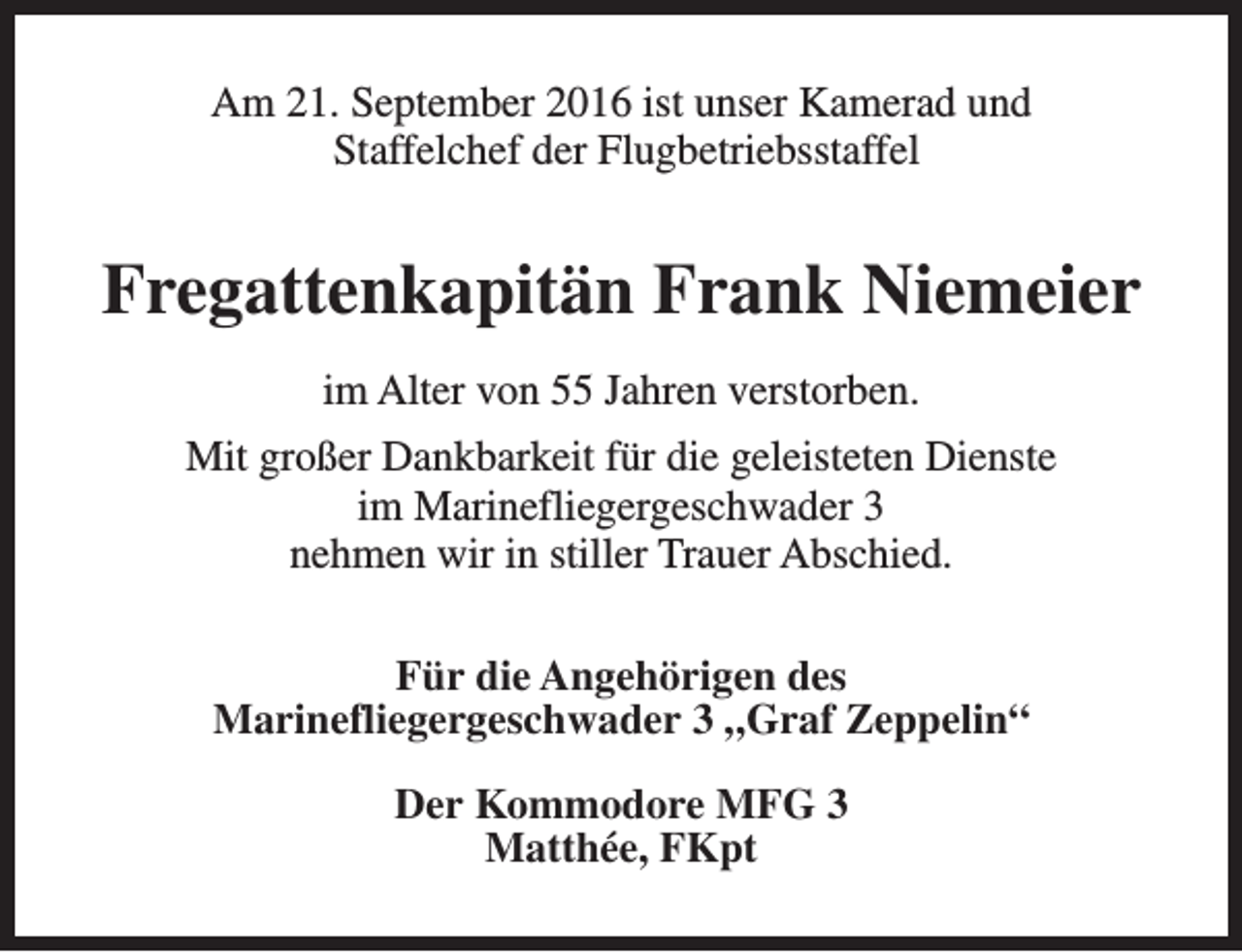 <p>Am 21. September 2016 ist unser Kamerad und<br />Staffelchef der Flugbetriebsstaffel</p><p>Fregattenkapitän Frank Niemeier<br />im Alter von 55 Jahren verstorben.<br />Mit großer Dankbarkeit für die geleisteten Dienste<br />im Marinefliegergeschwader 3<br />nehmen wir in stiller Trauer Abschied.<br />Für die Angehörigen des<br />Marinefliegergeschwader 3 „Graf Zeppelin“<br />Der Kommodore MFG 3<br />Matthée, FKpt</p>