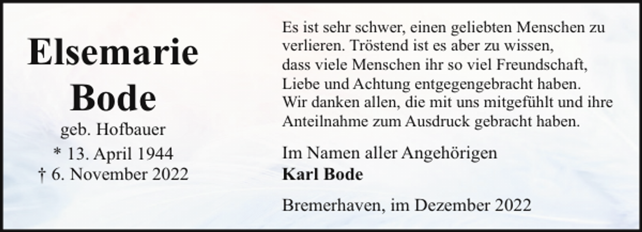 <p>Elsemarie<br />Bode<br />geb. Hofbauer<br />* 13. April 1944<br />† 6. November 2022</p><p>Es ist sehr schwer, einen geliebten Menschen zu<br />verlieren. Tröstend ist es aber zu wissen,<br />dass viele Menschen ihr so viel Freundschaft,<br />Liebe und Achtung entgegengebracht haben.<br />Wir danken allen, die mit uns mitgefühlt und ihre<br />Anteilnahme zum Ausdruck gebracht haben.</p><p>Im Namen aller Angehörigen<br />Karl Bode<br />Bremerhaven, im Dezember 2022</p>