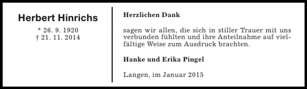 <p>Herbert Hinrichs<br />* 26. 9. 1920<br />† 21. 11. 2014</p><p>Herzlichen Dank<br />sagen wir allen, die sich in stiller Trauer mit uns<br />verbunden fühlten und ihre Anteilnahme auf vielfältige Weise zum Ausdruck brachten.<br />Hanke und Erika Pingel<br />Langen, im Januar 2015</p>