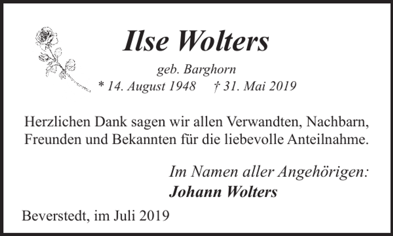 <p>Ilse Wolters</p><p>geb. Barghorn<br />* 14. August 1948 † 31. Mai 2019</p><p>Herzlichen Dank sagen wir allen Verwandten, Nachbarn,<br />Freunden und Bekannten für die liebevolle Anteilnahme.</p><p>Im Namen aller Angehörigen:<br />Johann Wolters<br />Beverstedt, im Juli 2019</p>